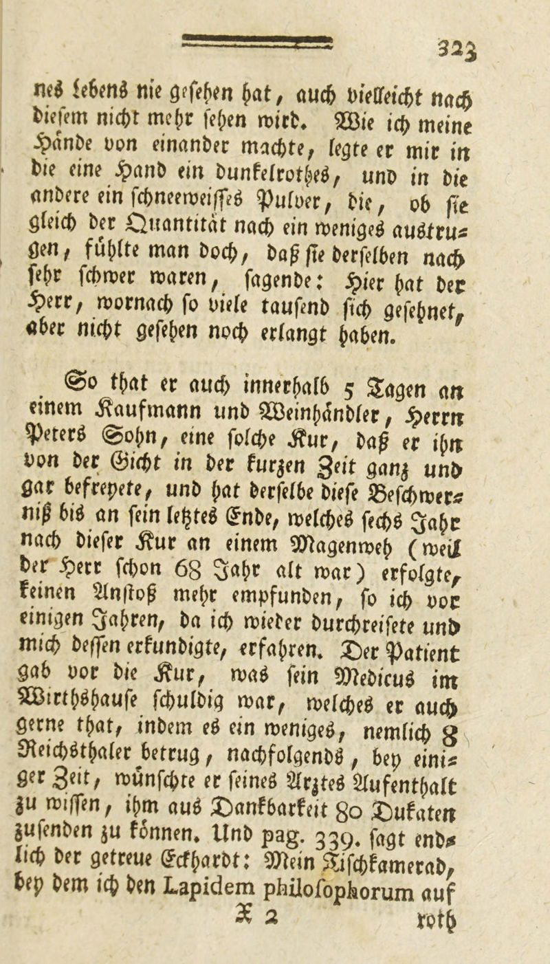 nc$ febeng nie gefehlt (int, auch pietleicbt nadj fcwm nict>t mehr fefjen mirt. 2Bie id> meine $anbe non einanbec machte, fegte er mir itt bie eine £anb ein bunfelrotheg, unb in bie anbere ein fcbneeroei(feg «Pultter, bie, ob fit gleich ber Quantität nach ein menigeg auötru« gen, fühlte man hoch, ba^(Te berfelhen nach fehr fcbroer mären, fagenbe: jpier hat bec ‘rr, mornach fo uiele taufenb fich gefe(met. «ber nicht gefehen noch erlangt haben. @o that er auch innerhalb 5 Sagen an einem Kaufmann unb 2Bein(x5nblet, Jperrit ipeterö ©ojm, eine folche jfur, ba£ er ibtt bon ber ©icht in ber furjen Seit gan$ unb gar befreite, unb hat berfelbe biefe 25efcf>roer* ni| big an fein leljreg (Jnbe, melcheg fechö Saht nach biefer $ur an einem »tagenmeh (meiX ber Spm fcbon 68 Saht alt mar) erfolgte, feinen An|lofi mehr empfunben, fo ich poc einigen fahren, ba ich mietet burchreifete unb mich helfen erfunbigte, erfahren. 3>r Patient gab oor bie .für, mag fein SWeb/cug int 8®itthbhaufe fdjulbig mar, melcheb er auch gerne that, inbem eg ein menigeg, nemlich g SHeichöthaler ^betrug, nacbfolgenbä, bep eint« ger 3eit, munfcpte er feineg Arjteg Aufenthalt 3U miflen, ihm aug ®anfbatfeit 80 2)ufatett jufenben ju fonnen, Unb pag. 339. fögt enb* lieh ber getreue ©cfharbt: »lein Sifchfamerab, bep bem ich ben Lapidem phiiofophorum auf £ 2 toth