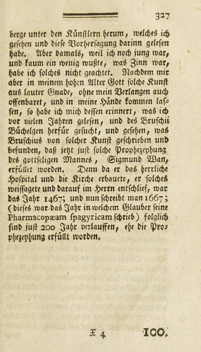 berge unter ben $t5n|Hern herum, wetcbeö ic& gefc^cn unb biefe Sßorherfagung barinn getefen $abe. Stber bamalg, weil icb noch jung war^ unb faum ein wenig wufife, wa$ 3‘nn w<H> (>abe id) folcbeä nicht geachtet. Staebbem mit öber in meinem hohen 2ttter ©ott fotefee Jf?un|t ttuö lauter ©nabe, ct;ne mein Verlangen auch offenbaret, unb in meine jpanbe fommen tafc fen, fo (>abe icb midf> beffen erinnert, wait icb bor nieten ^afjren detefen, unb beö SSrufcbit SSücbetgen herfur gefuebt, unb gefehen, wa$ SBrufcbiuö non foteber Äun(t gefebrieben unb befunben, ba(j jeijt ju|t fotebe ?)ropbejfb!>un3 beö gottfetigen 97tanne$ , @tgmunb 2Ban, erfüllet worben. ®enn ba er baö ferrticbe .^ofpital unb bie j?ircbe erbauete, er fotcbeS »eiflagete unb barauf im Jperrn entfdjtief, wat fca$ 5fthE 1467? unb nun febreibt man 1667; (biefeö war ba$3a(;t inwetdjem ©tauber feine Pharmacopaeam fpagyricamfcbrieb) fotgfich finb juf! 200 3a(>r nertauffen, et;e bie tpro* phejebtung «tfwtlt worben» X 4 IOO,