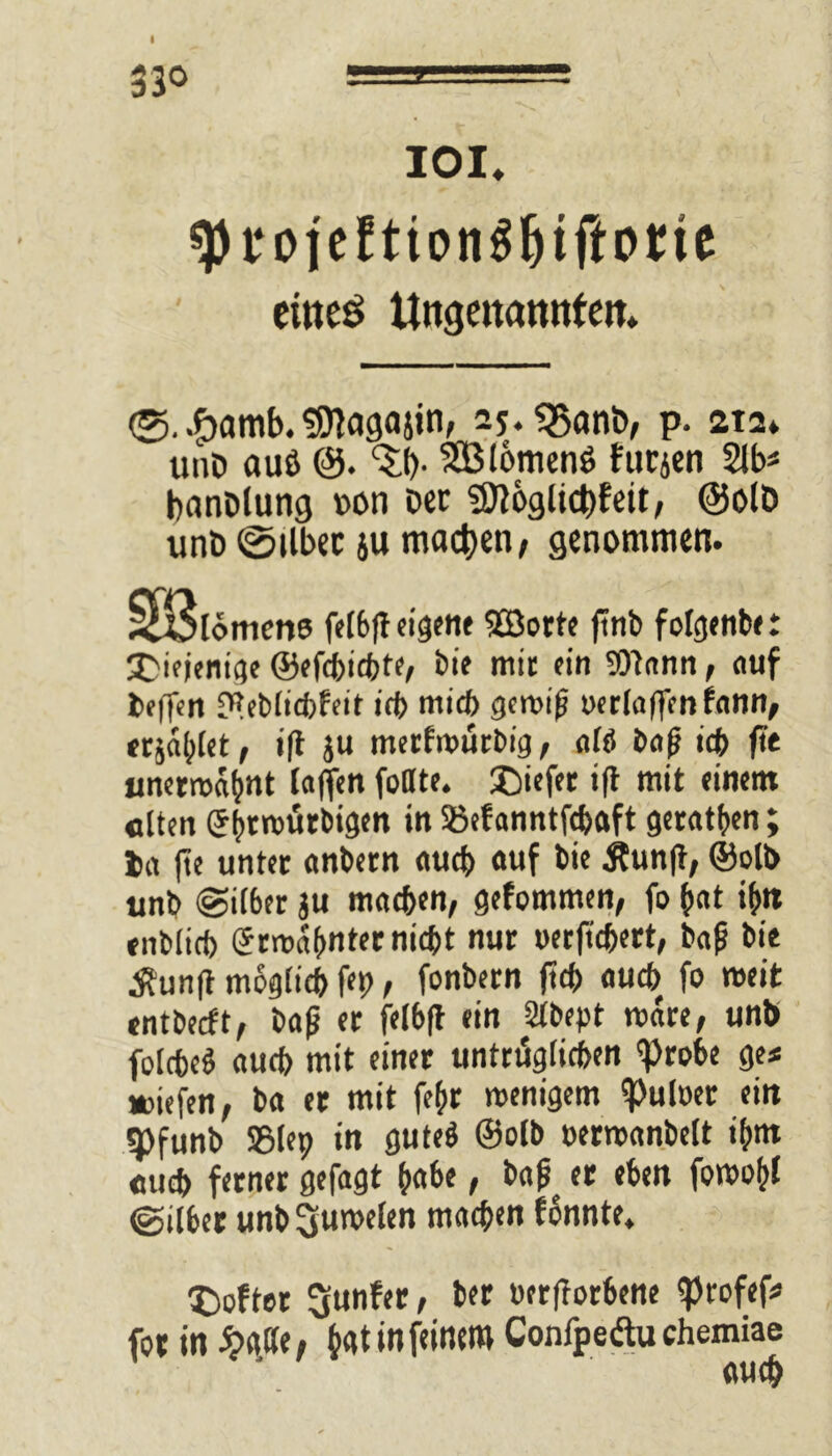 I IOI. sprojefttonS&iftorte ctiteö Ungenannten. <5. #amb. Sflagajuv 25.<5an&, P- 2t2. unD auö SBtomenö furjen 2lb* banblung v>on Der $[ft&glid)feu, @olb unD (Silber ju machen, genommen. SBlomcne felbft eigene SBorte jtnb folgenbe: 'diejenige ©efdbtcfcte/ bie mit ein SOtann, auf helfen meblicbfeit ich mich geroi|j oerlaffenfann, «jaulet, ift ju merfroürbig, afti baß ich fit unerroabnt taffen foate. £)iefer ift mit einem «Iten (Jbtrotirbigen in Söefanntfchaft getanen; ja |te unter anbetn auch auf bie itunft, ©olb unb «Silber ju machen, gefommen, fo bat ibn enbtirf) gtmabntet nicht nur »erftchert, baf bie Äunft möglich fei), fonbetn ftch auch fo roeit entbeeft, bafj et felbft ein 2tbept roare, unb folcheö auch mit einer untrüglichen 'Probe ge* »iefen, ba er mit fehr menigem Aulner ein ^)funb ®lep in guteä ©olb oermanbelt ihm euch ferner gefagt habe, bafj er eben foroobt @ilber unb Juwelen machen fonnte. X)ofter Runter, ber oerftorbene iprofef* for in b«t in feinem Confpeäu chemiae auch