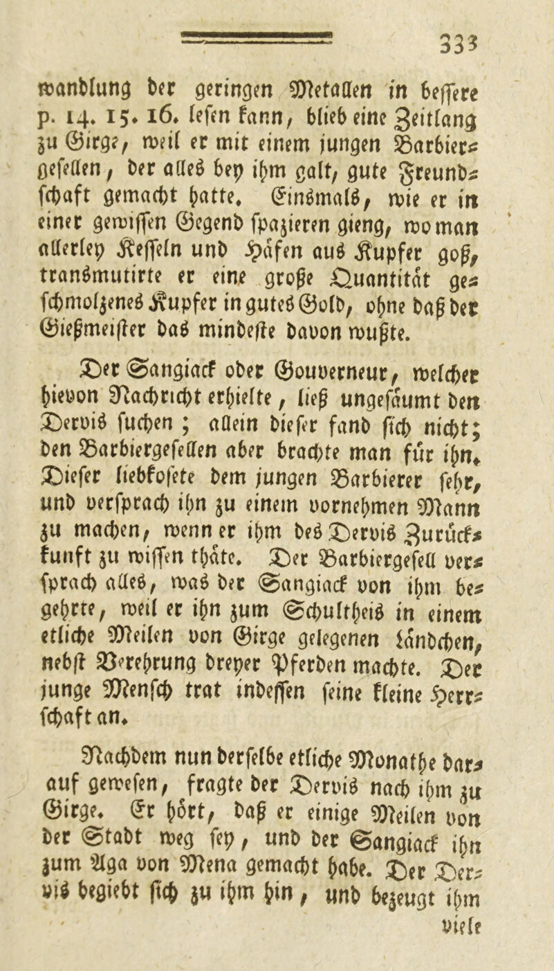 33? manblung ber geringen Wetatten in feeffere p. 14. 15.16. lefcn fann, blieb eine 3«it[«mj ju ©irge, taeil er mit einem jungen SSarbiers gefeiten, ber a!le$ bep ihm galt/ gute greunb« fcbaft gemacht batte. ©in$malS, roie er in einer getaiffen ©egenb fpajieren gieng, rooman allerlei? $efieln unb Jpdfen auö Tupfer gof, transSmutirte er eine grafe Quantität ges fchmol jene$ Tupfer in guteö ©alb, ohne baf bet ©iefmeijter ba$ minbefie baaon raufte. £>et <§>angiacf ober ©ouoerneur, taelchet bieaon Nachricht erhielte, lief ungefdumt ben 3>rai$ fucpen ; allein biefer fanb ftcb nicht; ben S5arbiergefeden aber brachte man für ihn» £>iefer liebfofete bem jungen Barbierer fefcr, unb aerfprach ihn ju einem oornehmen Wann ju machen, raenn er itrm beä£)erai$ ^urücf* fünft ju rcijfen thdte. 3>r 23arbiergefe(l uer* fprach alteö, vaaö bet @angiacf aon ihm bes gehrte, raeil er ihn jum @chultheih in einem etliche Weilen aon ©irge gelegenen fanbchen, neb|t Verehrung breper ipferben machte. £>et junge Wenfch trat inbeffen feine fleine <?err* fchaft an. SHachbem nun berfelbe etliche Wonatfe bar* auf geiaefen, fragte ber £>er»i$ nach ihm ju ©irge. ©r h^rt, baf er einige Weilen aon ber @tabt taeg fep, unb ber ©angiacf ihn jum 3lga aon Wena gemacht habe. £)er 3^er; »»* kflwbt (ich ju ihm hin, unb bejeugt i(»m tHefe