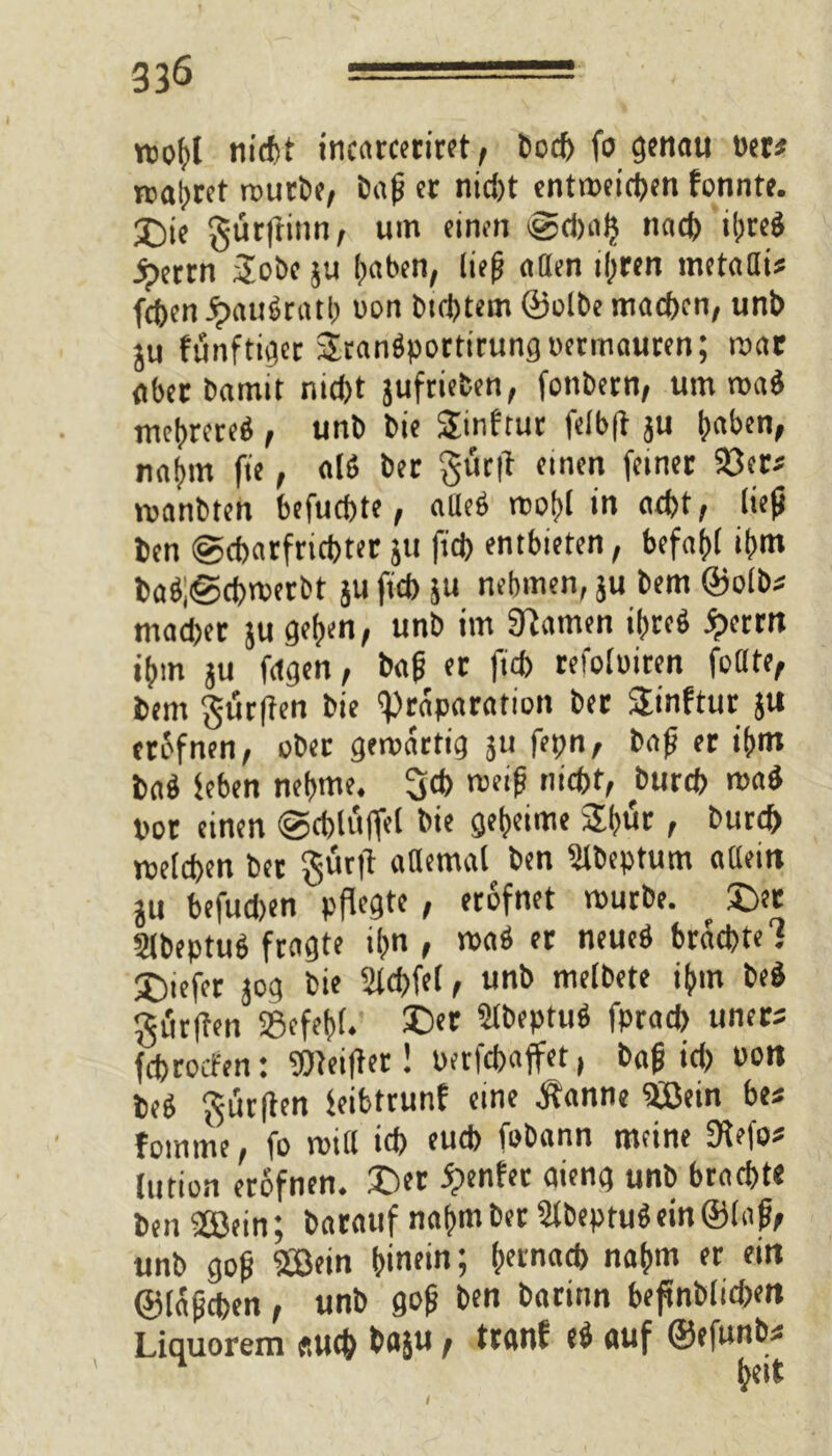 ttofyl nicht incarceriret, bocb fo genau »er« jcaljtct routbe, bafj et nicht entweichen fonnte. ©>je gutftinn, um einen gdwfj nad) tt>ceö ipettn aobe ju haben, lief? aClen ihren metalli* fcöen JpauSratb oon btebtem ©olbe machen, unb ju fünftiget Srangportirungoetmauren; mat aber bamit nidjt jufrieten, fonbern, um roa$ mehrere^ , unb bie Sinfrur felbft ju nahm fie, alß bet §üt|l einen feinet 93et* manbten befuebte, atleö wohl in acht, lieft ben gebarfriebter }U fid) entbieten, befahl ibm baÖ,@cbwerbt ju fid) ju nehmen, ju bem ©olb* mad>et ju geben, unb im Sftamen ihretl £errn ibm ju fdgen, bag et fid) refoluiten füllte, bem gurften bie ^)raparation bet SEinftut }U eröfnen, übet gewärtig ju fepn, bafj et ibm ba$ feben nehme. 3d> meifj nicht, bureb maö Pot einen gcbltiffel bie geheime Sbut, bureb roeteben bet gürft allemal ben Slbeptum allein ju befudjen pflegte , ecofnet mürbe. ? ©et Slbeptub fragte ihn, waä er neueö brachte 1 ©tefet jog bie 2id>fef, unb melbete ihm beö gittllen »efebf. ©et Stbeptuö fprad) uners febroefen: Weiftet! Perfcbaffet, bafjid) Pon beS durften feibtrunf eine Äanne $ßein be« fomrne, fo miil id) euch fobann meine 9tefo# lution erofnen. ©et genfer aieng unb brachte ben 28ein; baratif nahm bet 2fbeptu$ein@lafi, unb gop SBein hinein; ^tnacb nahm er ein ©fapeben , unb go& ben batitm beftnbficben Liquorem auch baju / ttanf e$ auf ©efunb* beit