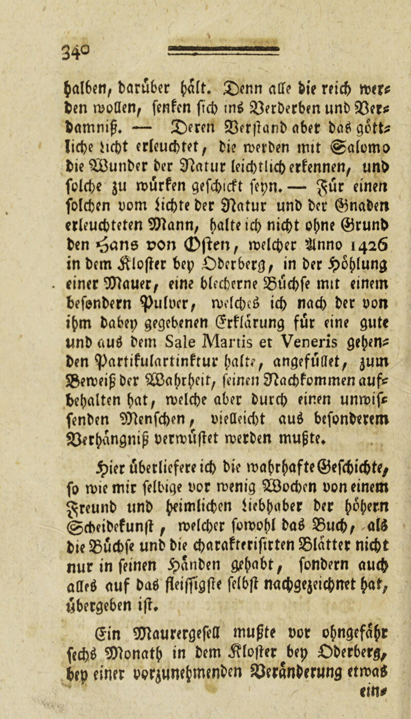 halben, baruber halt. £)enn aff? feie reich wer* ben wollen, fenfen ftcb tn£ 93erDerbcn unt> 93er* bamniß. — 3Deren 23er|lanb aber ba$ gott* liebe hebt erleuchtet, bie werben tritt @alomo bie SButtber ber Sftatur leicbtlicb ernennen, unb folcbe ju würfen gefebieft fepn. — $ür einen folcfccn Dom Siebte ber Sftatur unb ber ©nabert erleuchteten Wann, halte td> nicht ohne @runb ben *äans son (Dften, welcher &nno 1426 in bem Älofter bep £)bcrberg, in ber ipofffung . einer Wauer, eine blecherne SBucbfe mit einem befenbern ^>ulDcr, welches» ich nach ber oon ihm babep gegebenen Srfldrung für eine gute unb auä bem Sale Martis et Veneris gehend ben ^artifulartinfrur (mite, angefuffet, ^urn Seweißber SBahrheif, feinen Sftacbfommenaufc behalten hat, welche aber bureb einen unwif* fenben Wenfchen, oieffeiebt auö befonberem SJerhangnip Derwuftet werben mußte* jpier überliefere ich bie wahrhafte®efchi(hte/ fo wie mir felbige Dor wenig Soeben Don einem Jreunb unb heimlichen Siebhaber ber (wfwn ©cheibefunft, welcher fowohl ba$ SSuch^ atö bie SBuchf? unb bie ebarafteriftrten SBldtter nicht nur in feinen ipanben gehabt, fonbern auch affeö auf baö fleififigfle felbft nachgejeicbnet hat, libergeben ift. Sin Waurergefeff mußte Dor ohngefdhr fecb$ Wonath in bem ^lofler^bep öberberg, bep einer Porjunehmenben 33eranberung etwa* eilv