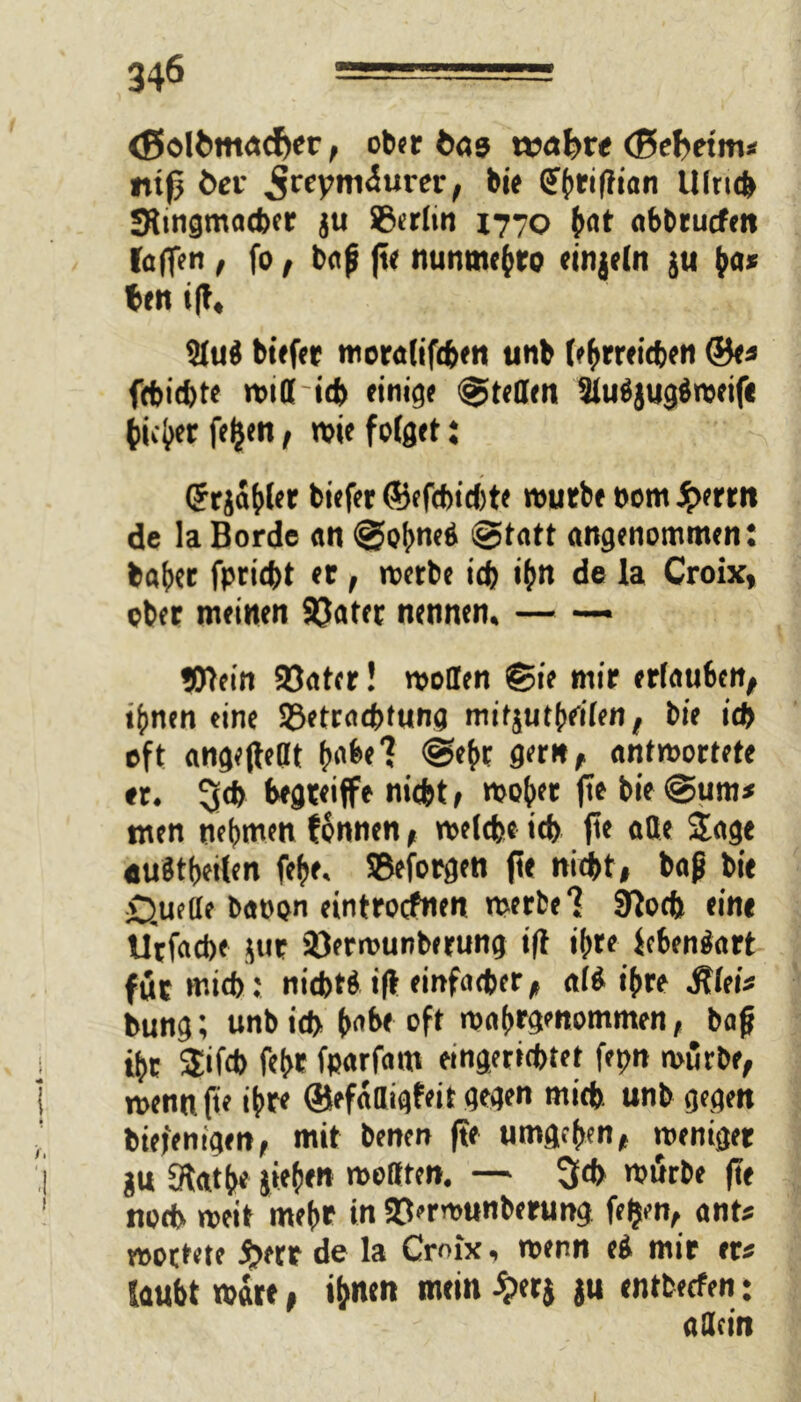 <ßoli>mc»cfKr, ober bas voabvt (ßebeim* «ifj Ö£i- ^rcymiurer, bie (Sfhriflian Ulrich JRingmacher ju ©erlin 1770 hot abbrucfen (allen , fo, bap fte nunmchro ringeln ju h«* ben i|t, 9lu$ btffer moralifchen unb (»hrreicfjen ©e* fchichte wittich einige ©teilen 3lu$jug$weif« tiefer feiert, wie folget : <5cjaf>(er biefer ©efcbichte würbe »om Jjterrn de la Borde an @o(we6 ©tatt angenommen: baher fpricht er, roetbe ich ihn de la Croix, ober meinen ©ater nennen. — — Wein ©ater! wollen ©ie mir erlauben, ihnen eine ©etrachtung mifjutheilen, bie id> oft angefteöt t»abel ©ehr gern, antwortete er. 3* nicht, woher fte bie ©um* ntcn nehmen tonnen, welche ich fte ade Jage «uStbeilen fehe, ©eforgen fte nicht, bap bie £).uede baoon eintrocfnen werbe 1 Sloch eine Utfache jut ©erwunberung ift ihre lebenäart für mich; nichts ift einfacher, ali ihre Jtlei* bung; unbich (>nbe oft wahrgenommen, bap ihr Jifch fehr fparfam eingerichtet fepn würbe, wenn fie ihre ©efadigfeit gegen mich unb gegen biefenigen, mit benen fte umgehen, weniger gu [Rathe jiehen wollten. — ^ch würbe fte noch weit mehr in ©erwunberung feljen, ant* woctete #err de la Croix. wenn ti mir er* laubt wäre, ihnen mein £er$ ju entbetfen: allein