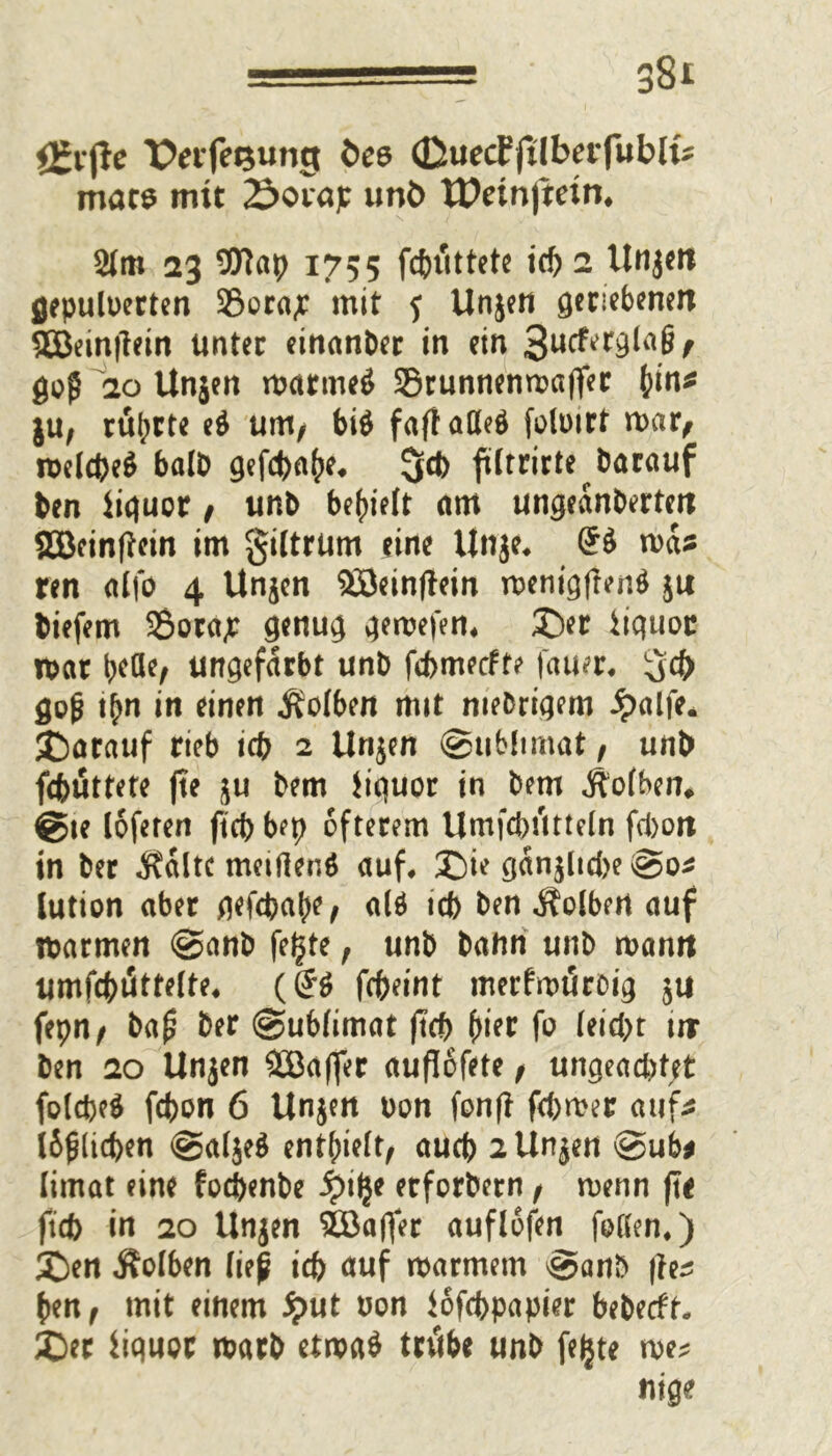 ££i*(le PeifeQung fcee (QueäfübevfublU macs mit 2>ovap unö tPetnftein* 2tm 23 $Ftap 1755 fcbtittete icf> 2 Unjen flepuloerten 33ora;c mit 5 Unjen geriebenen SEBeinjlein Unter einanber in ein 3ucfergla§, flog 20 Unjen rnarmeö SBrunnenmajfer hin* ju, rührte e$ um, bi$ faflaßeö folmrt mar, melcbe$ halb gefcbahe* ftltrirte barauf ben liquor, unb bereit am ungeanbertett SOBeinftein im giltrum eine Unje, (5$ ma* ren alfo 4 Unjen Söeinjtein menigfren$ ju biefem 95ora,r genug gemefen, Der iiquoc mar ^cöe, ungefärbt unb febmeefte fauer. gd) flog t(m in einen Kolben mit niedrigem ipalfe. Darauf rieb icb 2 Unjen (Sublimat, unb febüttete jte ju bem iiquor in bem Äofben* @te lofeten ftd> bep öfterem Umfcbtttteln fd>ott in ber $altc metHenö auf. Die ganjlicbe (So* lution aber gefepahe, alö teb ben Volbert auf marmen @anb fe^te, unb bahn unb man« umfcbi5tte(te, (& fcfreint merfmuroig ju fepn, ba£ ber Sublimat ftcb hier fo leicpt tir ben 20 Unjen äBafler auflofete, ungeachtet folcpe$ febon 6 Unjen Don fonfl ferner auf* l6g(icben Saljeä enthielt, aueb 2 Unjen Sub* limat eine foepenbe Spify erfordern, menn jte ftcb in 20 Unjen SBafter auflofen faßen.) Den Äolben lieg icb auf marmern Sanb |le* ben, mit einem iput non iofebpapier bebeeff. Der itqwpc marb etma$ tritbe unb fejjte me* m*