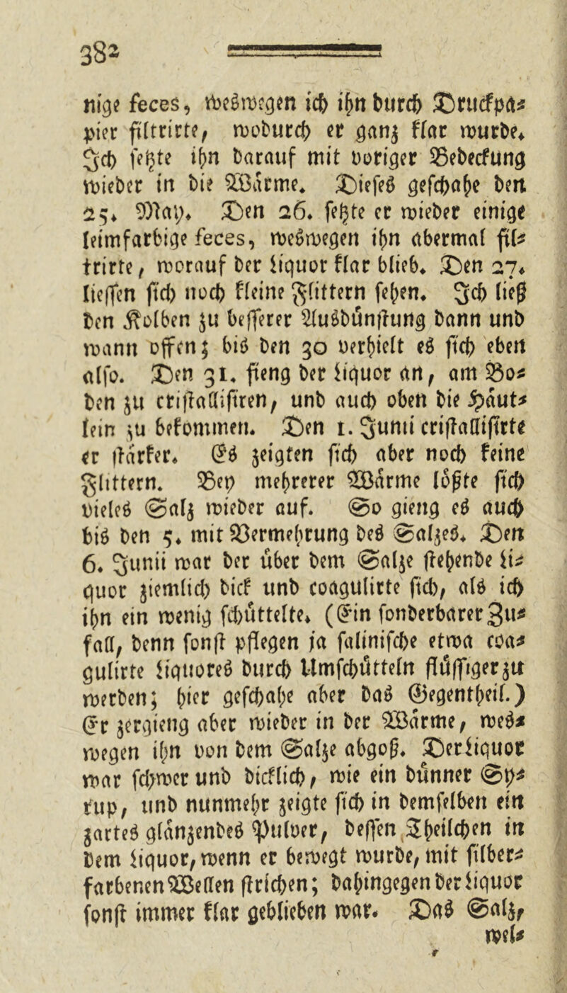 38- nige feces, Weswegen tcb i^n burcj^ SDrucfpa* tier ffltrirrc^ woburd) er gang ffar würbe* Sd> fe^te ihn barauf mit Dörfer 35ebecfunöt Wieber in bie Söarme* ©tefeg gefc^a^e bett 25* 9)lcu> £)en 26* feijte er wieber einige leimfarbige feces, weswegen if>n abermat fite trirte , worauf ber iiquor Har blieb* £)en 27* licfTcrt ftd) nod) Heine gfittern feiern 3>cb üefj ben Kolben ju befferer 2luSbün|hwg bann unb wann offen; biö ben 30 befielt eg ftcb eben dfo. 3>n gi4 fteng ber iiquor an, am 25os ben jtt ctiflalliftren, unb aud) oben bie $aut* {ein >u befommen* £)en t. ^unti criflafliftrte er flarfer* (?g geigten ftcb aber noeb feine ghttern* 95ep mehrerer 2öarme lofjte ftcb Dielcö @alg wieber auf. @0 gieng eg auch big ben $♦ mit Vermehrung beg ©algeg* j)en 6* 5unii war ber über bem @alge flehenbe ii* quor jtemlid) bief unb coagulirte ftd); alg icb ihn ein wenig fd)üttelte* (Gfin fonberbctrerSu* faa, benn fonfl pflegen ja falinifcbe etwa coa* gulirte iiquoreg bttreb Umfcbütteln flüfftger gu werben; hier gefcf>a(;e aber bag ©egentheif.) (Jr jergieng aber wieber in ber SBarme; weg* wegen if;n oon bem @al$e abgoß* ©eriiquor war fd>wer unb bicflid), wie ein bünner tup, unb nunmehr geigte ftcb in bemfelben eitt garteg glanjenbeg ^uloer, &#n.2&dl(frm in bem iiquor,wenn er bewegt würbe, mit ftlber* farbenen^Beden flricben; hingegen Der iiquor fonft immer Har geblieben war- £)a$ @a(jf wel*