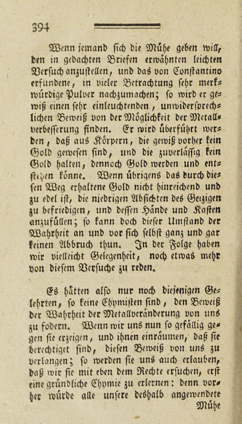 2Benti jemanb ftd> bie Sfttthe gehen Vbt'GTr ben in gebauten ©riefen ermahnten leichtert SöerfucbanjulMen, unb ba$ bon (Jonftantino erfunbene, in bieler ©etraebtung fef>r merf* rbürbige ^)u(uer nacbjumacben; fo roirb er ge* miß einen fej)t einlcud)tenben , unroiberfpred)* licfcen ©emeiß bon ber 9)l6glid)feit ber‘DOletall* berbefferung ftnben* (5r rnirb überführt mer* ben i baß au$ Körpern, bie gewiß borber fein ©olb gewefen ftnb, unb bie guberlafftg fein ©olb galten; bennccb ®olb werben unb ent* freien fonne* Söenn übrigenö ba$ bureb bie* fen 2ßeg erhaltene ©olb niebt ()inreid>enb unb gu ebel ift, bie nichtigen 2lbftdbten be$ ©ewigen gu befriebi^en ^ unb beffen Jpanbe unb Raffen etn^ufüden; fo fann boeb bt'efer Umffanb ber %Baf>r()eit an unb bor jtd> felbff gang unb gar feinen 2lbbrud> thum bet §olge Reiben wir bielleicbt ©elegenheit, noeb ctroaö* me^t pon biefem ©erfuebe gu reben^ (5$ Ratten alfo nur noch biefenigett ©e* lehrten^ fo feine (?hpmiften ftnb , ben ©eweiß ber ®5af;c()eit ber ^letattberanberung bon un$ gu fobern. Söenn wir un£ nun fo gefällig ge* gen fte ergeigen, unb ihnen einraumen; bap fte berechtiget ftnb; tiefen ©eweiß bon unö gu perlangen; fo werben fte un£ aud> erlauben, baß mir fte mit eben bem Rechte erfueben, erfl einegränbficbe Gfbpmie gu erlernen: benn bor* kr mürbe alle unfere be^alb angemenbete 9ftu(>e