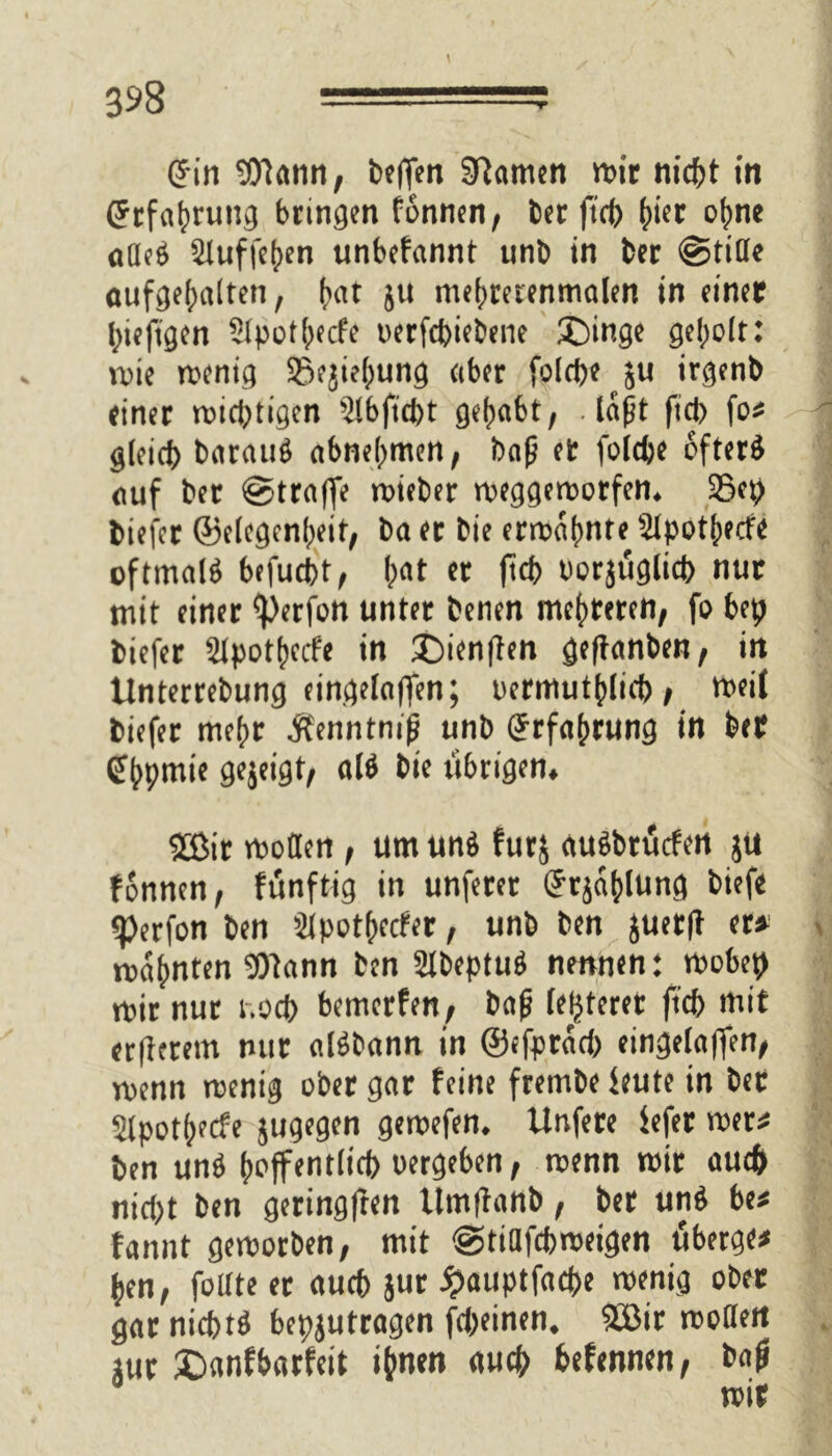 Grin Wann, beflen tarnen mit nicht in Cfrfahrung bringen fbnnen, berftch (wt ohne adeS Stuffehen unbefannt unb in bet ©tide aufgehaiten, f)«t ju mehrerenmalen in einer hiefigen 21poth<cfe oerfebiebene ©inge geholt: wie menig 23ejie(;ung aber folrfje su irgenb einer mistigen 21bficbt gehabt, .laßt ficb fo» gleich barauS abnehmen, baß et folcße öfter® auf ber ©trajfe mieber meggemorfen. 23ep biefer ©elegcnßeit, ba er bie ermahnte 21potßerfe oftmals brfuebt, l;at er ficb oorjuglich nur mit einer iperfon unter benen mehreren, fo bep biefer Slpothccfe in £)ien|frn geftanben, in llnterrebung eingelaffen; uermuthlicb; meif biefer mehr Äenntmß unb Erfahrung in ber Qfhpmie gejeigt, als bie übrigen. 2Bir moden , um uns furj auSbrucfen ju fonnen, funftig in unferer Urjaplung biefe «Perfon ben älpotßecfer, unb ben juetff er» mahnten Wann ben SlbeptuS nennen: mebep mir nur r.oeb bemerfen, baß festerer jtcb mit erßerem nur alSbann in ©cfprach eingelaffen, menn menig ober gar feine frembe feute in bet Slpothecfe jugegen gemefen. Unfere fefer wer» ben unS hoffentlich «ergeben, menn mir auch nicht ben geringfren Umftartb, ber unS be# fannt gemorben, mit ©tidfepmeigen fiberge* hen, foltte er auch jur ^auptfaepe menig ober gar nichts bepjutragen fepeinen. Sffiir modelt jur £mnfbarfeit ihnen auch hefennen, baß