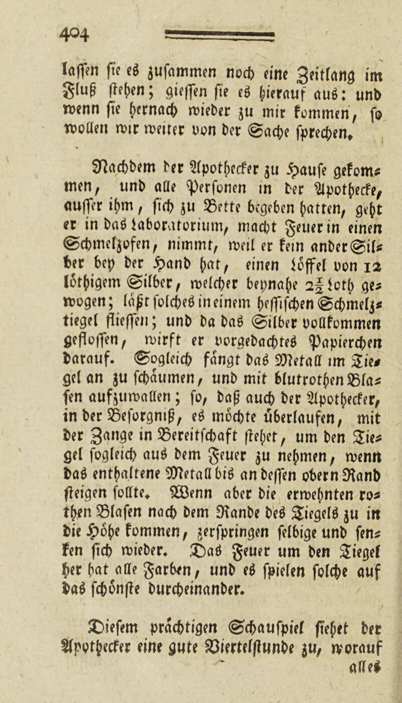 4°4 laflen fte e# jufammen noch eine 3eitfang int gluf flehen; gifflen fte ig herauf au#: unb wenn fTe t»ecnact> mieber ju mir fommen, fo woden mir meiter von ber (Sache fprecben, 9?ad>bem brr 2lpothecfer ju ipoufe gefom* men, unb alle «perfonen in ber $lpotbecfe, aulpr ihm, ftcf> ju SSetfe begeben batten, gebt er in ba# iaboratorium, mad;t geuerin einen Scbmcljofen, nimmt, meil er fein anber@i(* ber bep ber £anb bat, einen fcffel oon 12 lotbigem Silber, meicber bepnabe 2§fcth ge* mögen; läßt folcbe# in einem beffiftben @cbmelj* tiegel flieffen; unb baba# Silber poflfommen flefloffen, mirft er porgebaebte# «Papiereben barauf. Sogleich fangt ba# SWetad im Sie# gel an ju febaumen, unb mit bhitrotbenSSfa« fen aufjumaden; fo, baß aueb ber Slpothecfer, in ber SSeforgntfj, e# mochte uberlaufen, mit ber 3n,'9t in 35ereitfcbaft (lebet, um ben Sie« gel fogleicb au# bem geuer ju nehmen, menn ba# enthaltene «Dtetadbi# anbeffen obern 9lanb (feigen fodte, SBenn aber bie errechnten ro« tben SSIafen nacb bem Sfanbe be# Siegelt ju in bie £obe fommen, jerfpringen felbigeunb fen* fen fteb mieber. £>aö geuer um ben Sieget (»er bat ade garben, unb e# fpielen folcb« auf ba# fcbonfle burebeinanber. / SDiefem prächtigen Sd>aufpiel (lebet ber Sfpotjtecfer eine gute Söiertelfiunbe \u, »vorauf >' ade#