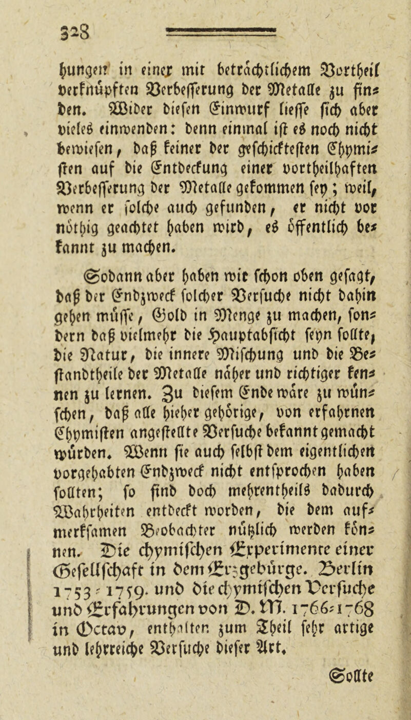 3*3  1 ——■ ■ —; \ | junget? in eine* mir betrcicferficfcem iÖertbeif herfnüpften Söcrbcfferuti^ brr Stalle ju ftn* ben. SBiber biefen (£innntrf ließe ftd> aber Dielet einroenben: benn einmal ifl e$ noch nicht bemiefen, baß feiner her gtfchicfteßen (JbpmtV flen auf bie Sntbecfung einer bortfreityaften SQerbeflerung ber Getane gefommen fep ; roeil, rocnn er Solche attd> gefunben, er nicht oor nothig geachtet (mben wirb; e$ öffentlich be* fannt ju machen. (gobannaber h^ben mir fcbon oben gefaxt/ haß ber Gfnbjroecf folcher 93erfuche nicht baf>in ge^n muffe, ©olb in SOIenge ju machen, fon* bern baß otclmehr bie Jpauptabftcht fepn foötej hie Statur, bie innere 9)7ifchung unb bie 23e* ffanbtbeile her Metalle naher unb richtiger fen* nen ju lernen. 3U btefem (Snbemare ju mun* fchen, baß aöe bieb^ Ö^b^ige, oon erfahrnen (Jbpmiflen angeftellte 23erfucbe befanntgemacht mtirben. 2Benn fte auch felbßbem eigentlichen uorgebabten Gfnbjroecf nicht entfprocben haben / füllten; fo ftnb boch mebrentf)ei($ baburch ^öabrbeiten entbecft morben, bie hem auf* merffamen SÖ.obachter nu^lich merben fon* nen. 2)ie d)ymifct)en ÖJrperimenre einer (Befellfcfyaft tn öem^rsgebürge. Serlm 1-5317^9. unfc bted;ymrfc^enX>erfud)e imb{£rfal>nmgent?on 2?.tTJ. 1766?1768 in (Dctav, entboten $um Sheil fejjr artige unb lehrreiche Söerfuche biefer 2lrt4 (Sollte