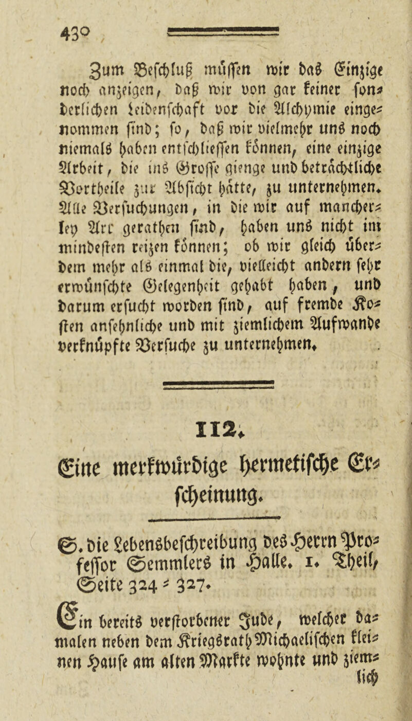 43° 3um Sefc&Iug muffen mir ba$ Grtnjige nod> anjeigen, Dag n>ir oon gar feiner fon* berlicben ieibenfcbaft Dor bie Stlcbpmie einge* nommen ftnb; fo, ba£ mir oielmehr un$ noch niemals (>a6rn entfd)(ieffen fonnen, eine einzige Arbeit, bie in$ ©reffe gienge unb beträchtliche 33ertbeile jur -^bftcbt ^dtte, ju unternehmen* Siae 23erfucbungen, in bie mir auf mancher* h\> Sire gerätsen finb, haben un$ nicht im minbeflen reijen fonnen; ob mir gleich über* bem mehr a(6 einmal bie, oietfeiebt anbern fehc ermunfehte ©elegenh?it gehabt ha&m; un^ barum erfuebt morben ftnb, auf frembe Äo* ften anfehnlicbe unb mit jiemlicbem 3lufmanbe berfnupfte 23erfucbe ju unternehmen^ 112. 0ite mei'tmür&ige ^rmetifcfje fcfyemuttcj. ' ] 0.öic Sebenöbefc&reibung öeö £etrn fetfoc ©cmmlerö in £aUe. i* ©eite 324 * 327. (sin bereits oerflot'bener 3ut>e, roelc&er 6a* malen ne6en 6em ÄriegSratb^icbaelifcfeen flei* iten £><uife «m alten 9Jl«rfte n)p&nte nnb jient* lief;