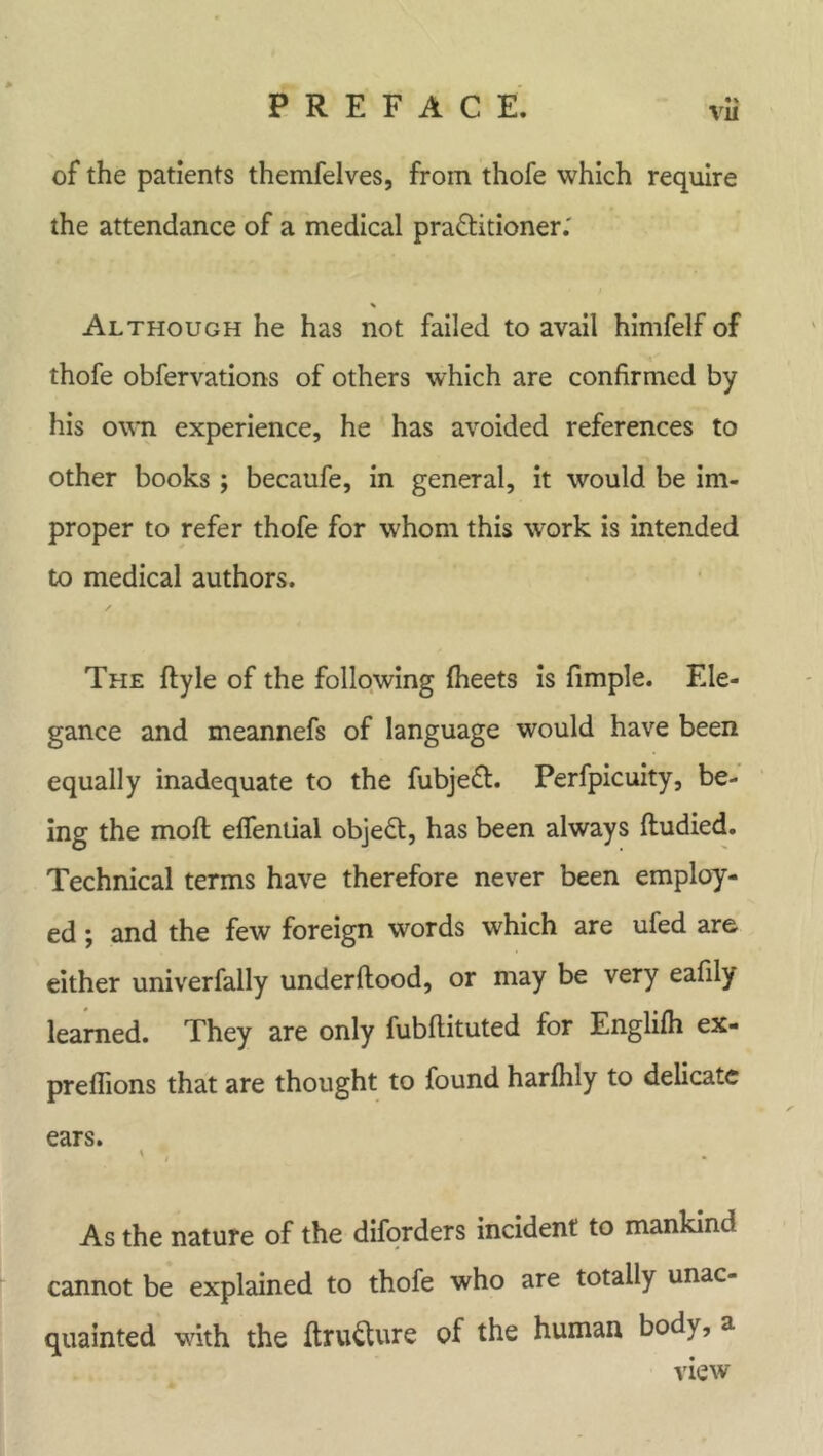 vu of the patients themfelves, from thofe which require the attendance of a medical practitioner.' Although he has not failed to avail himfelf of thofe obfervations of others which are confirmed by his own experience, he has avoided references to other books; becaufe, in general, it would be im- proper to refer thofe for whom this work is intended to medical authors. The flyle of the following fheets is fimple. Ele- gance and meannefs of language would have been equally inadequate to the fubjeCt. Perfpicuity, be- ing the moft effential objeCl, has been always fludied. Technical terms have therefore never been employ- ed ; and the few foreign words which are ufed are either univerfally under flood, or may be very eafily learned. They are only fubftituted for Englifh ex- preflions that are thought to found harfhly to delicate ears. * , As the nature of the diforders incident to mankind cannot be explained to thofe who are totally unac- quainted with the ftru&ure of the human body, a view