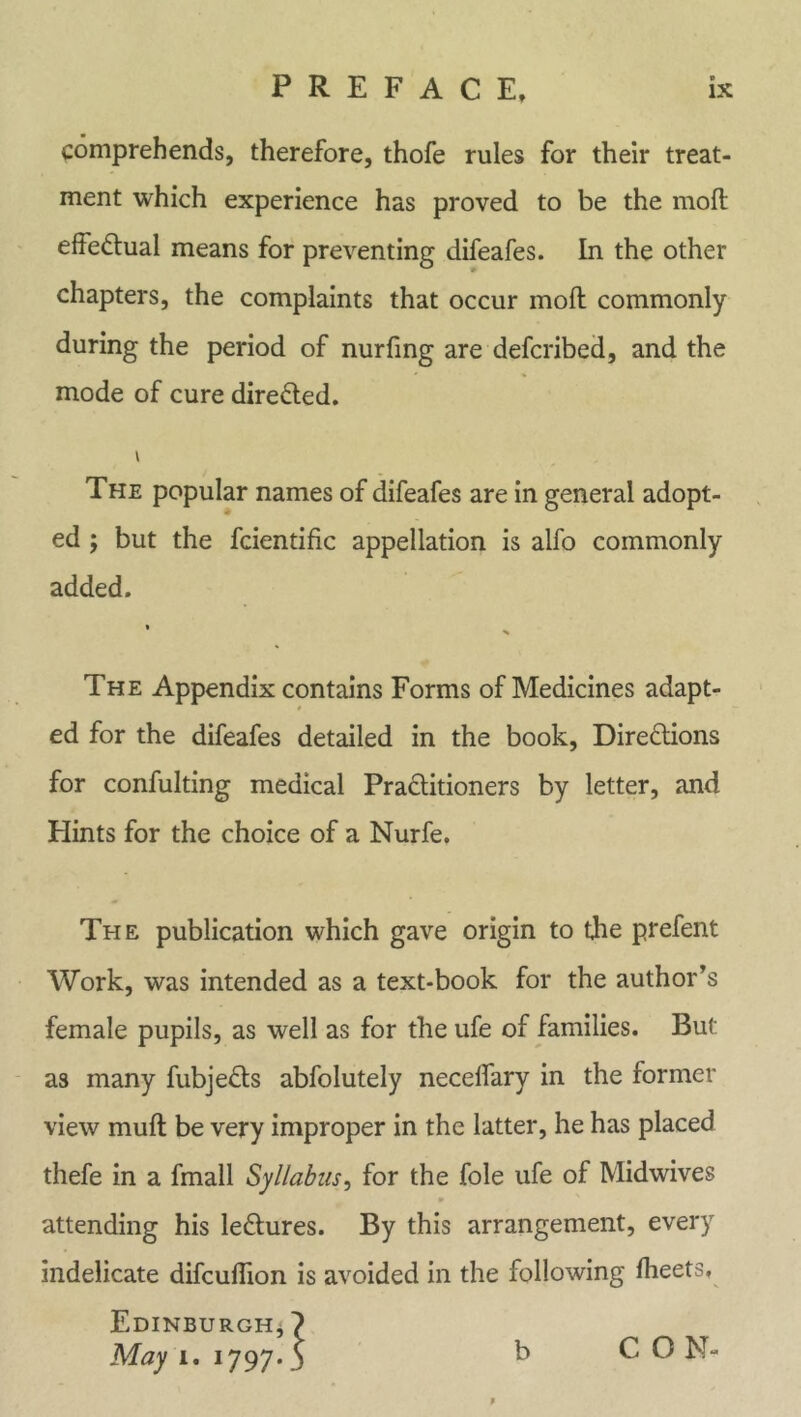 comprehends, therefore, thofe rules for their treat- ment which experience has proved to be the moll effectual means for preventing difeafes. In the other chapters, the complaints that occur mod: commonly during the period of nurfing are defcribed, and the mode of cure directed. The popular names of difeafes are in general adopt- ed ; but the fcientific appellation is alfo commonly added. « % The Appendix contains Forms of Medicines adapt- ed for the difeafes detailed in the book, Directions for confulting medical Practitioners by letter, and Hints for the choice of a Nurfe. The publication which gave origin to the prefent Work, was intended as a text-book for the author’s female pupils, as well as for the ufe of families. But as many fubjeCts abfolutely neceflary in the former view mud: be very improper in the latter, he has placed thefe in a fmall Syllabus, for the foie ufe of Midwives «• attending his leCtures. By this arrangement, every indelicate difcudion is avoided in the following fheets, Edinburgh, } May i. 1797.5 b C ON