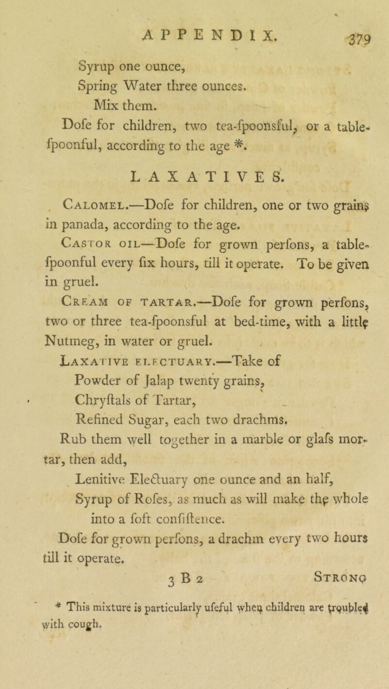 Syrup one ounce, Spring Water three ounces. Mix them. Dofe for children, two tea-fpoonsful; or a table- fpoonful, according to the age LAXATIVES. Calomel.—Dofe for children, one or two grains in panada, according to the age. Castor oil—Dofe for grown perfons, a table- fpoonful every fix hours, till it operate. To be given in gruel. Cream of tartar.—Dofe for grown perfons, two or three tea-fpoonsful at bed-time, with a littl? Nutmeg, in water or gruel. Laxative elfctuary.—Take of Powder of |alap twenty grains, Chryftals of Tartar, Refined Sugar, each two drachms. Rub them well together in a marble or glafs mor- tar, then add, Lenitive Ele&uary one ounce and an half. Syrup of Rofes, as much as will make th^ whole into a foft confidence. Dofe for grown perfons, a drachm every two hours till it operate. 3 B 2 Strono * This mixture is particularly ufeful when children are trquble^ with cough.