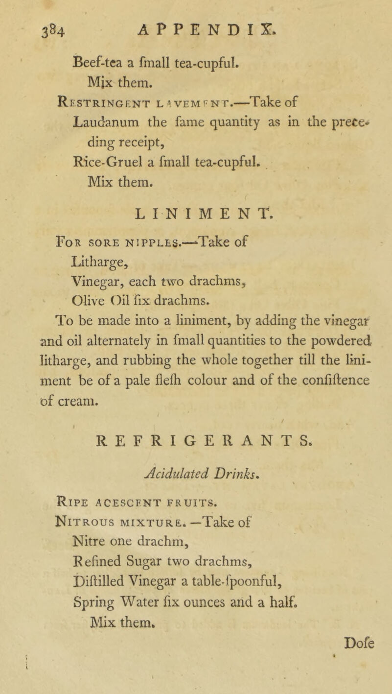 Beef-tea a fmall tea-cupful. Mjx them. Restringknt l^em^nt.—Take of Laudanum the fame quantity as in the prece- ding receipt. Rice-Gruel a fmall tea-cupful. Mix them. LINIMENT. For sore nipples.—Take of Litharge, Vinegar, each two drachms, Olive Oil fix drachms. To be made into a liniment, by adding the vinegar and oil alternately in fmall quantities to the powdered litharge, and rubbing the whole together till the lini- ment be of a pale flelh colour and of the confidence of cream. / i REFRIGERANTS. Acidulated Drinks, Ripe acescfnt fruits. Nitrous mixture.—Take of Nitre one drachm. Refined Sugar two drachms. Diddled Vinegar a table-l'poonful. Spring Water fix ounces and a half. Mix them. Dofe