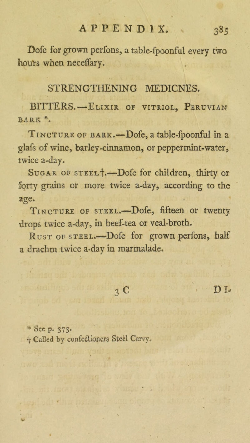 Dofe for grown perfons, a table-fpoonful every two hours when neceffary. STRENGTHENING MEDICNES. BITTERS.—Elixir of vitriol, Peruvian BARK *. Tincture of bark.—Dofe, a table-fpoonful in a glafs of wine, barley-cinnamon, or peppermint-water, twice a-day. Sugar of steelE—Dofe for children, thirty or forty grains or more twice a-day, according to the age. Tincture of steel.—Dofe, fifteen or twenty drops twice a-day, in beef-tea or veal-broth. Rust of steel.—Dofe for grown perfons, half a drachm twice a-day in marmalade. 1 3 C > D b * See p. 373. ^ Called by confe&ioners Steel Carvy. 4 w