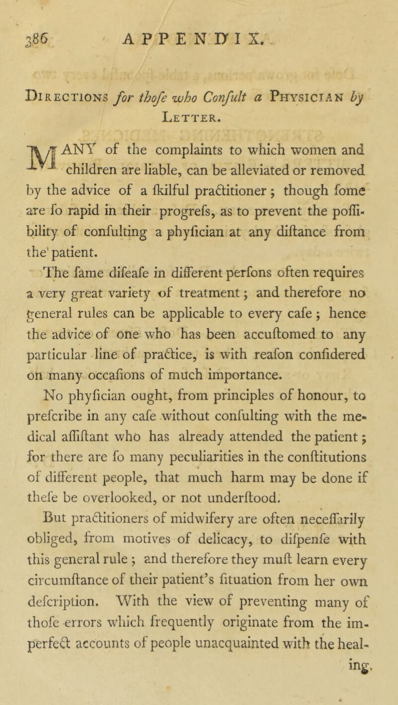 Directions for thofe who Confult a Physician by Letter. yj ANY of the complaints to which women and children are liable, can be alleviated or removed by the advice of a fkilful practitioner; though fome are fo rapid in their progrefs, as to prevent the poffi- bility of confulting a phyfician at any diftance from the1 patient. The fame difeafe in different perfons often requires a very great variety of treatment; and therefore no general rules can be applicable to every cafe ; hence the advice of one who has been accuftomed to any particular line of practice, is with reafon confidered on many occafions of much importance. No phyfician ought, from principles of honour, to prefcribe in any cafe without confulting with the me- dical afhftant who has already attended the patient; for there are fo many peculiarities in the conflitutions of different people, that much harm may be done if thefe be overlooked, or not underftood. » But practitioners of midwifery are often neceffarily obliged, from motives of delicacy, to difpenfe with this general rule ; and therefore they mull learn every circumftance of their patient’s fituation from her own defcription. With the view of preventing many of thofe errors which frequently originate from the im- perfect accounts of people unacquainted with the heal- ing.