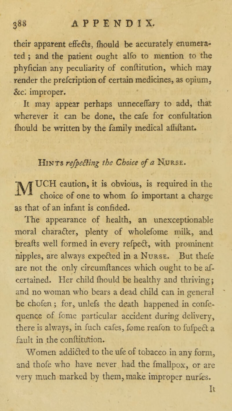 their apparent effe&s., fhould be accurately enumera- ted ; and the patient ought alfo to mention to the phyfician any peculiarity of conftitution, which may render the prescription of certain medicines, as opium. See', improper. It may appear perhaps unneceffary to add, that wherever it can be done, the cafe for confultation fhould be written by the family medical afliflant. Hints refpetting the Choice of a Nurse. \ /T UCPI caution, it is obvious, is required in the choice of one to whom fo important a charge as that of an infant is confided. The appearance of health, an unexceptionable moral chara&er, plenty of wholefome milk, and breads well formed in every refpeft, with prominent nipples, are always expected in a Nurse. But thefe are not the only circumftances which ought to be as- certained. Her child fhould be healthy and thriving; and no woman who bears a dead child can in general be chofen; for, unlefs the death happened in confe- quence of fome particular accident during delivery, there is always, in fucli cafes, fome reafon to fufpeft a fault in the conftitu'tion. Women addi&ed to the ufe of tobacco in any form, and thofe who have never had the fmallpox, or are very much marked by them, make improper nurfes. It