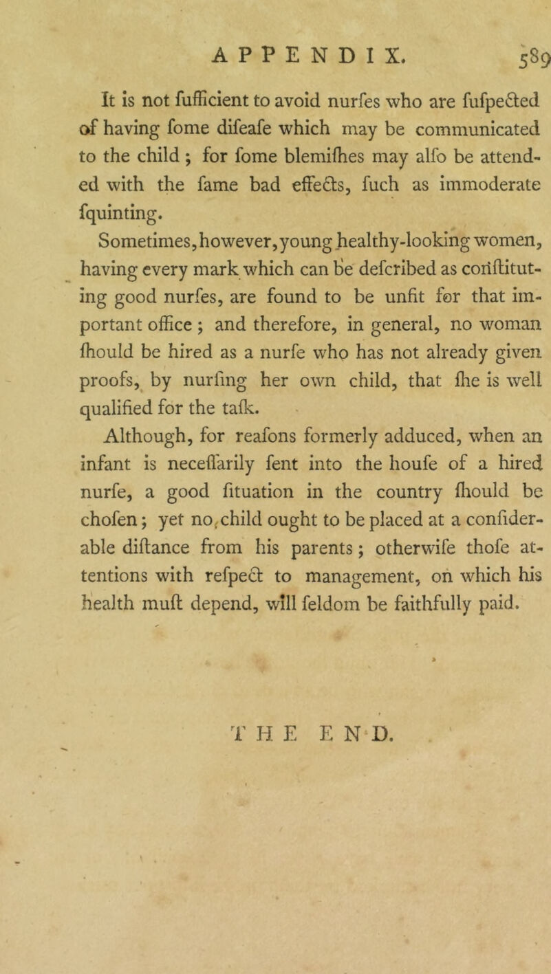 It is not fufficient to avoid nurfes who are fufpe&ed of having fome difeafe which may be communicated to the child ; for fome blemifhes may alfo be attend- ed with the fame bad effe&s, fuch as immoderate fquinting. Sometimes, however, young healthy-looking women, having every mark which can be defcribed as coriflitut- ing good nurfes, are found to be unfit for that im- portant office ; and therefore, in general, no woman ffiould be hired as a nurfe who has not already given proofs, by nurfing her own child, that ffie is -well qualified for the talk. Although, for reafons formerly adduced, when an infant is neceffarily fent into the houfe of a hired nurfe, a good fituation in the country fhould be chofen; yet no (child ought to be placed at a confider- able diftance from his parents; otherwife thofe at- tentions with refpect to management, on which his health muft depend, will feldom be faithfully paid. T Ii E E N D.