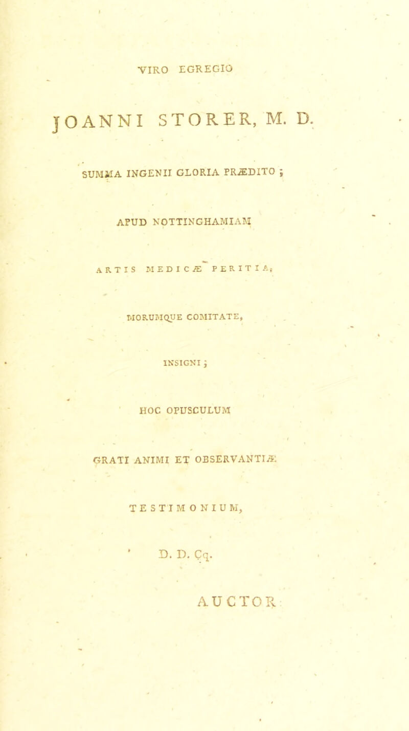 VIRO EGREGIO OANNI STO R ER, M. D SUMMA INGENII GLORIA PRODITO ; APUD NOTTINGHAMIAM artis iudicje peritia, MORUMQUE COMITATE, INSIGNI ; HOC OPUSCULUM GRATI ANIMI ET OBSERVANTIA: TESTIMONIUM, ’ D. D. Cq. AUCTOR