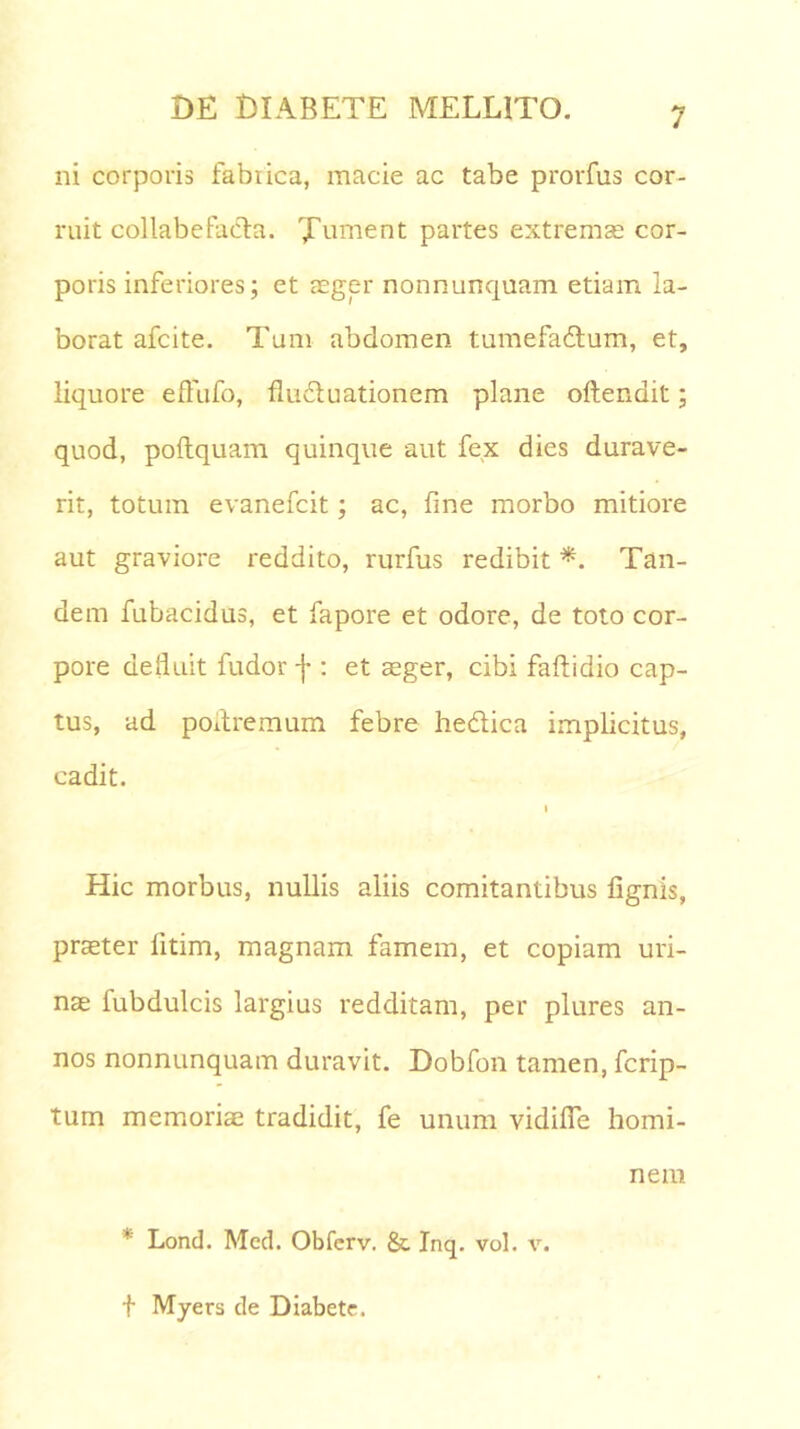 ni corporis fabrica, macie ac tabe prorfus cor- ruit collabefacta. Xument partes extremae cor- poris inferiores; et aeger nonnunquam etiam la- borat afcite. Tum abdomen tumefa&um, et, liquore effufo, fluduationem plane oftendit; quod, poftquam quinque aut fex dies durave- rit, totum evanefcit; ac, fine morbo mitiore aut graviore reddito, rurfus redibit *. Tan- dem fubacidus, et fapore et odore, de toto cor- pore defluit fudor -j-: et aeger, cibi faftidio cap- tus, ad poitremum febre hedica implicitus, cadit. i Hic morbus, nullis aliis comitantibus lignis, praeter litim, magnam famem, et copiam uri- nae fubdulcis largius redditam, per plures an- nos nonnunquam duravit. Dobfon tamen, fcrip- tum memoriae tradidit, fe unum vidifie homi- nem ’ Lond. Med. Obferv. & Inq. vol. v. f Myers de Diabete.