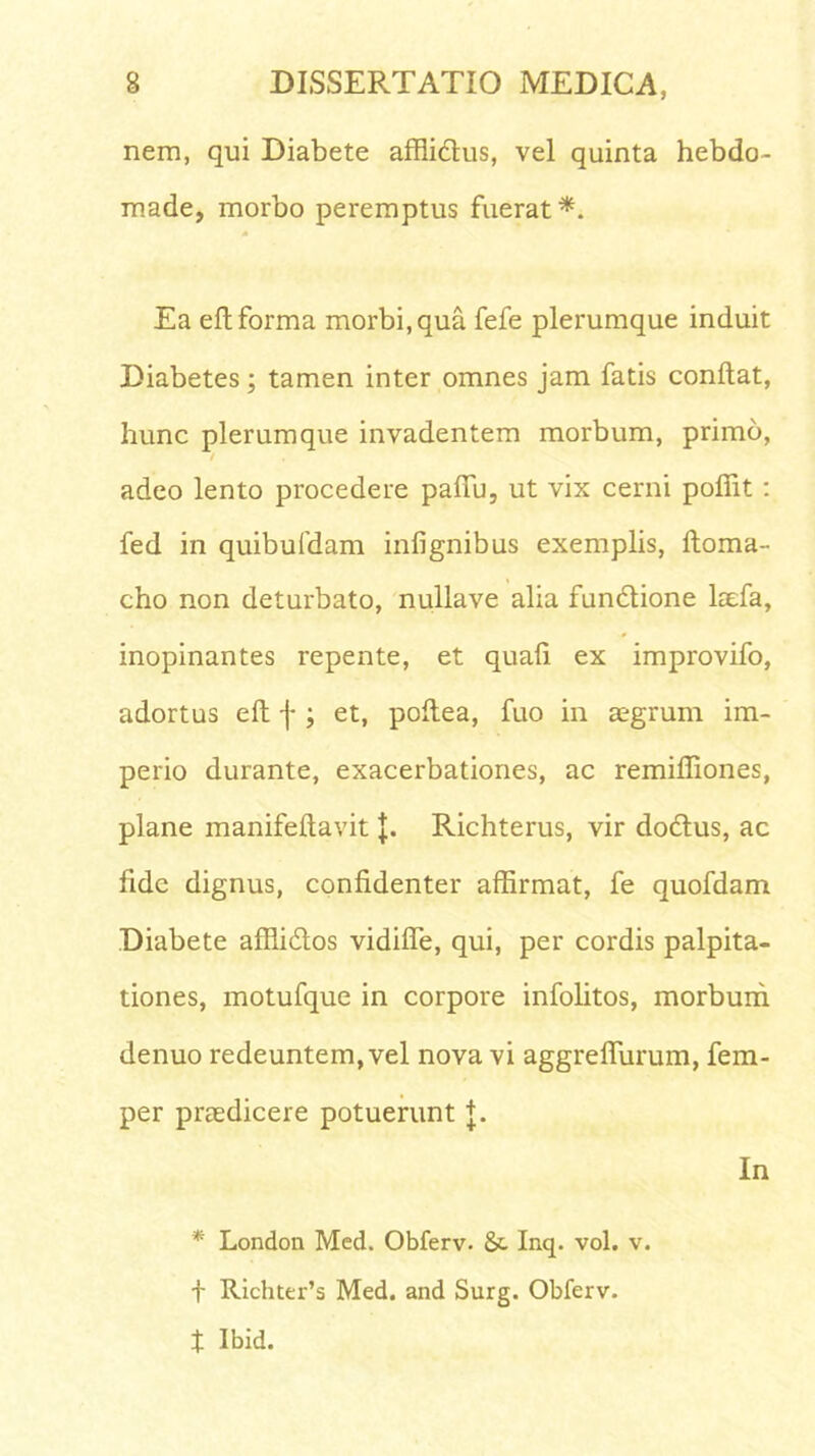 nem, qui Diabete affli&us, vel quinta hebdo- made, morbo peremptus fuerat*. Ea eft forma morbi, qua fefe plerumque induit Diabetes; tamen inter omnes jam fatis conflat, hunc plerumque invadentem morbum, primo, / adeo lento procedere paffu, ut vix cerni pofiit : fed in quibufdam infignibus exemplis, ftoma- cho non deturbato, nullave alia fundlione laefa, inopinantes repente, et quali ex improvifo, adortus efl f ; et, poflea, fuo in aegrum im- perio durante, exacerbationes, ac remifliones, plane manifeftavit J. Richterus, vir dodlus, ac fide dignus, confidenter affirmat, fe quofdam Diabete affli&os vidiffe, qui, per cordis palpita- tiones, motufque in corpore infolitos, morbum denuo redeuntem, vel nova vi aggrefliirum, fem- per praedicere potuerunt +. In * London Med. Obferv. &. Inq. vol. v. f Richter’s Med. and Surg. Obferv. t Ibid.