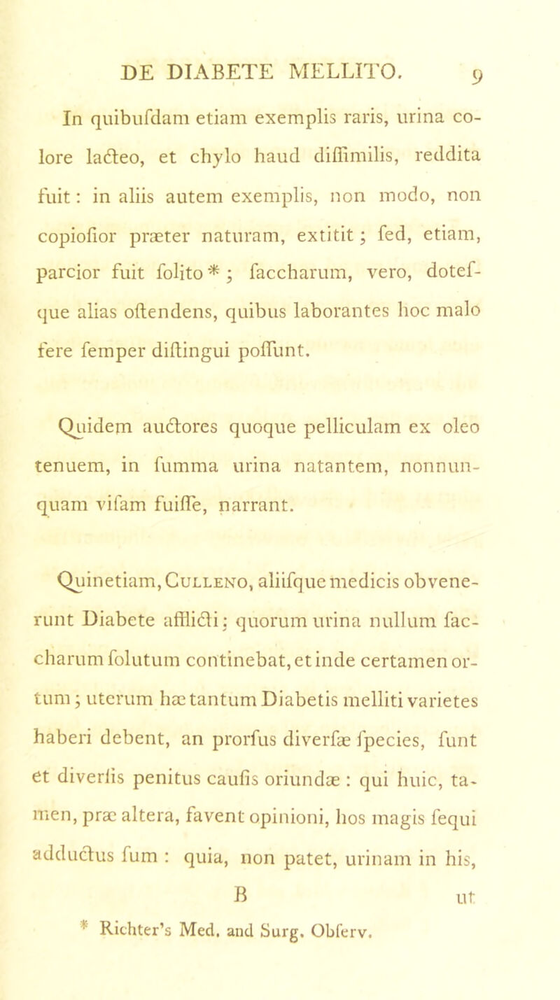 In quibufdam etiam exemplis raris, urina co- lore lafteo, et chylo haud diffimilis, reddita fuit: in aliis autem exemplis, non modo, non copiofior praeter naturam, extitit; fed, etiam, parcior fuit folito * ; faccharum, vero, dotef- que alias oltendens, quibus laborantes hoc malo fere femper diltingui polfunt. Quidem auctores quoque pelliculam ex oleo tenuem, in fumma urina natantem, nonnun- quam vifam fuilfe, narrant. Quinetiam,CuLLENo, aliifquc medicis obvene- runt Diabete afflicti : quorum urina nullum fac- charum folutum continebat, et inde certamen or- tum ; uterum hae tantum Diabetis melliti varietes haberi debent, an prorfus diverfae fpecies, funt et diverlis penitus caulis oriundae: qui huic, ta- men, prae altera, favent opinioni, hos magis fequi adductus fum : quia, non patet, urinam in his, B ut ! Richter’s Med. and Surg. Obferv.