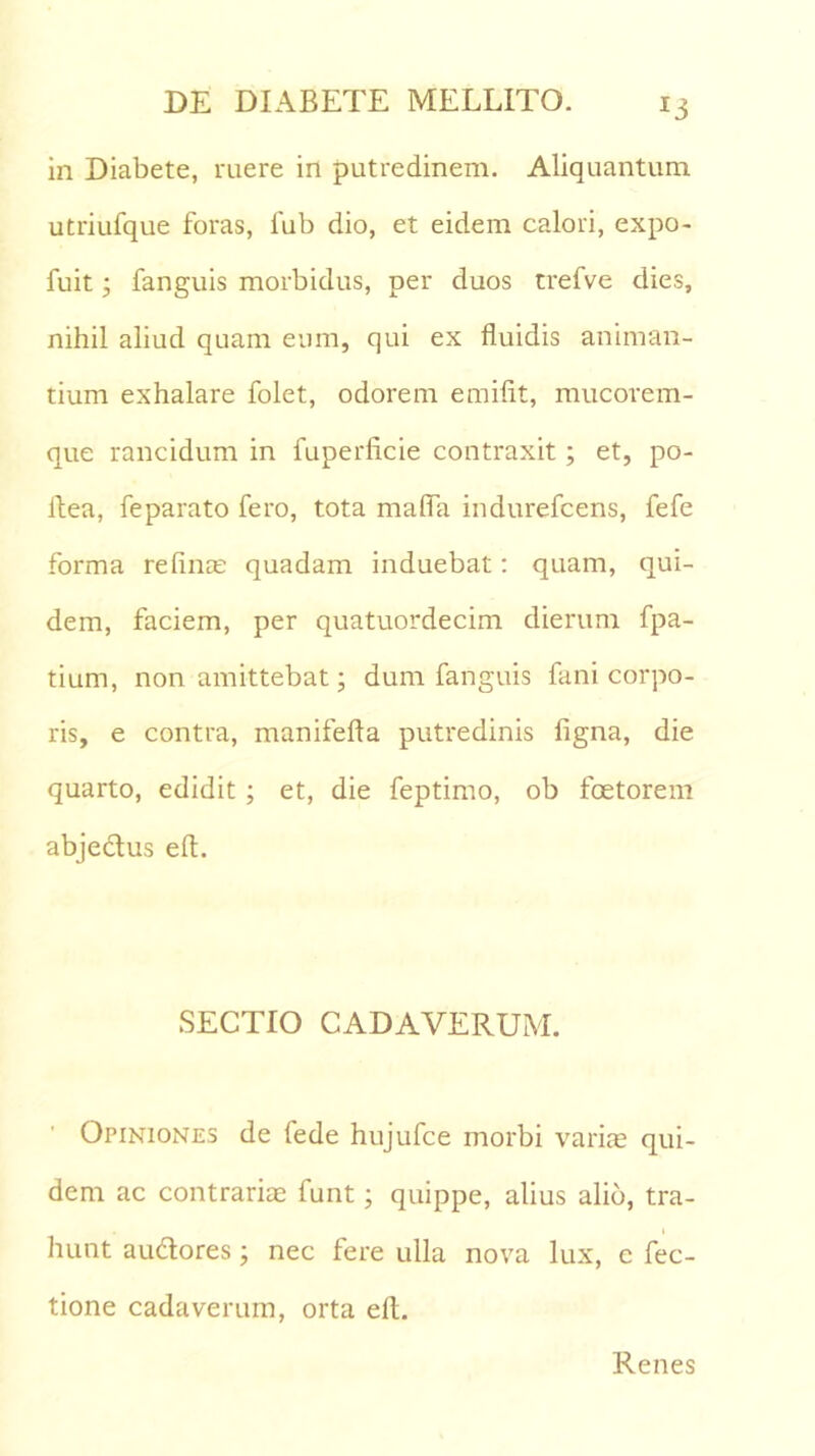 in Diabete, ruere in putredinem. Aliquantum utriufque foras, fub dio, et eidem calori, expo- fuit; fanguis morbidus, per duos trefve dies, nihil aliud quam eum, qui ex fluidis animan- tium exhalare folet, odorem emifit, mucorem- que rancidum in fuperficie contraxit; et, po- flea, feparato fero, tota maffa indurefcens, fefe forma relinas quadam induebat: quam, qui- dem, faciem, per quatuordecim dierum fpa- tium, non amittebat; dum fanguis fani corpo- ris, e contra, manifefta putredinis ligna, die quarto, edidit ; et, die feptimo, ob foetorem abjectus efl. SECTIO CADAVERUM. Opiniones de lede hujufce morbi varice qui- dem ac contrariae funt; quippe, alius alio, tra- i hunt au&ores; nec fere ulla nova lux, e fec- tione cadaverum, orta efl. Renes