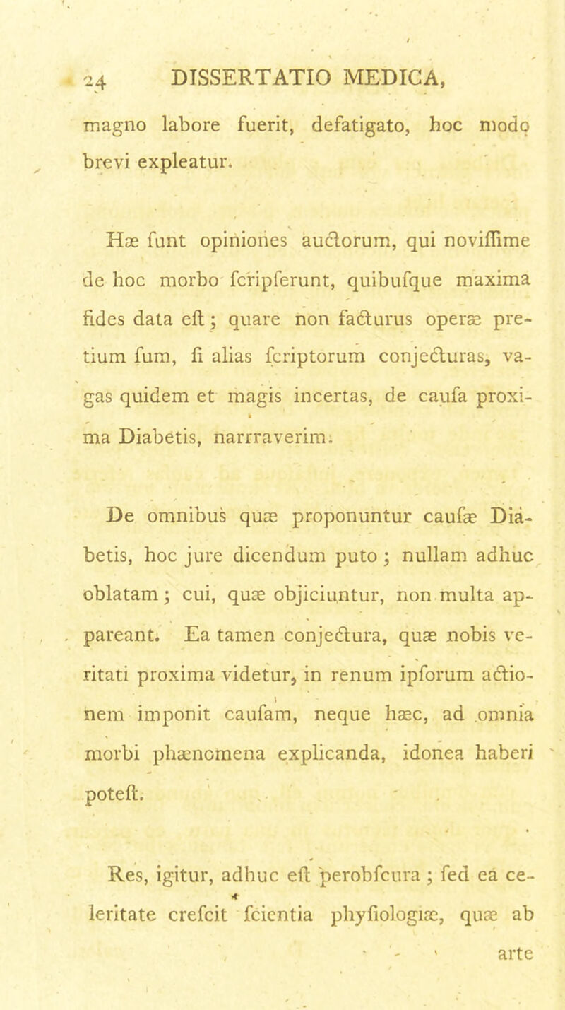 magno labore fuerit, defatigato, hoc modo brevi expleatur. Has funt opiniones auctorum, qui noviflime de hoc morbo fcripferunt, quibufque maxima fides data elt; quare non facturus operas pre- tium fum, fi alias fcriptorum conjeCturas, va- gas quidem et magis incertas, de caufa proxi- i ma Diabetis, narrraverim. De omnibus quas proponuntur caufae Dia- betis, hoc jure dicendum puto ; nullam adhuc oblatam; cui, quae objiciuntur, non multa ap- pareant. Ea tamen conjectura, quas nobis ve- ritati proxima videtur, in renum ipforum aCtio- l nem imponit caufam, neque haec, ad omnia morbi phaenomena explicanda, idonea haberi potefl. Res, igitur, adhuc eft perobfcura ; feci ea ce- * lc-ritate crefcit fcicntia phyfiologias, quae ab arte