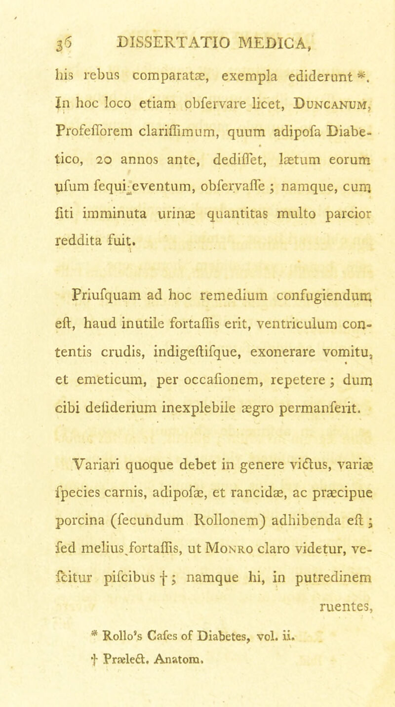 his rebus comparatae, exempla ediderunt *. In hoc loco etiam obfervare licet, Duncanum, Profefforem clariffimum, quum adipofa Diabe- tico, 20 annos ante, dediffiet, laetum eorum ufum fequi eventum, obfervafle ; namque, cum liti imminuta urinae quantitas multo parcior reddita fuit. priufquam ad hoc remedium confugiendum eft, haud inutile fortaffis erit, ventriculum con- tentis crudis, indigeftifque, exonerare vomitu, et emeticum, per occafionem, repetere ; dum cibi deiiderium inexplebile aegro permanferit. Variari quoque debet in genere vidtus, variae fpecies carnis, adipofae, et rancidae, ac praecipue porcina (fecundum Rollonem) adhibenda eft ’ fed melius fortaffis, ut Monro claro videtur, ve- Icitur pifcibus f; namque hi, in putredinem ruentes, * Rollo’s Cafcs of Diabetes, vol. ii. t Praelett, Anatona.