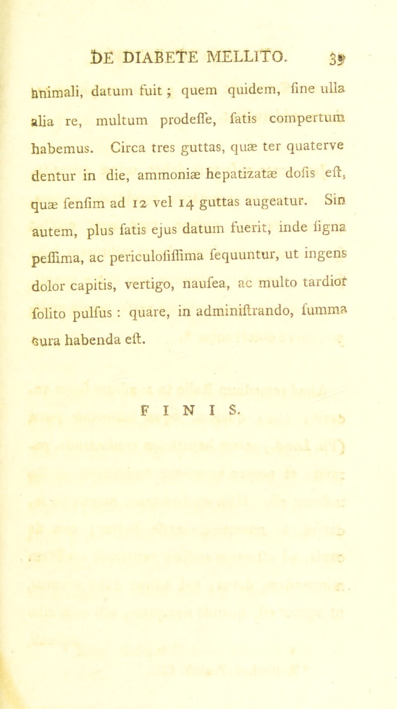 fanimali, datum fuit; quem quidem, fine ulia alia re, multum prodeffe, fatis compertum habemus. Circa tres guttas, quae ter quaterve dentur in die, ammoniae hepatizatae dofis eft, quae fenlim ad 12 vel 14 guttas augeatur. Sin autem, plus fatis ejus datum fuerit, inde ligna peflima, ac periculoliffima fequuntur, ut ingens dolor capitis, vertigo, naufea, ac multo tardior folito pulfus: quare, in adminiftrando, fumma Gura habenda eft. FINIS.