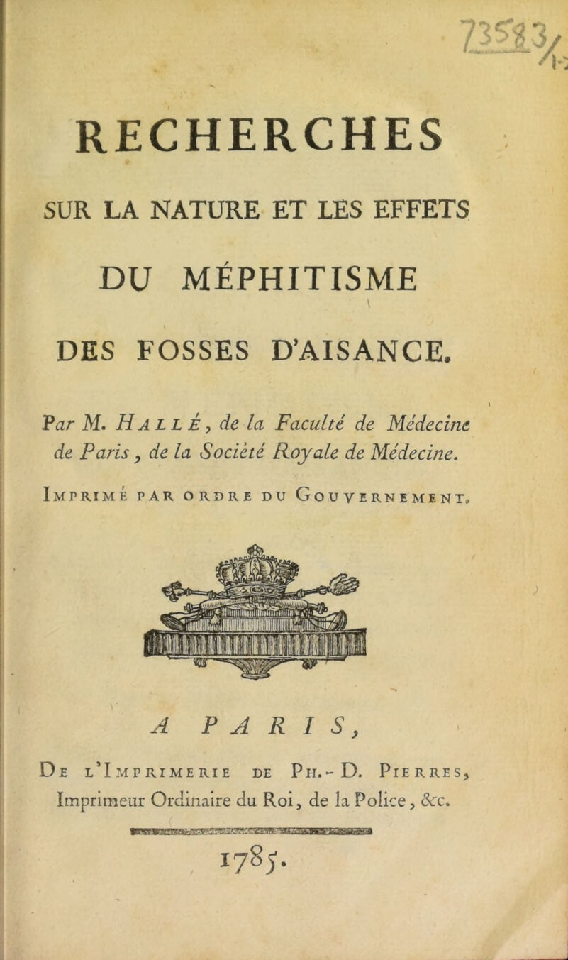 RECHERCHES SUR LA NATURE ET LES EFFETS DU MÉPHITISME \ 1 DES FOSSES D’AISANCE. Par M. Halle, de la Faculté de Médecine de Paris, de la Société Royale de Médecine. Imprimé par ordre du Gouvernement, De l’Imprimerie de P h. - D. Pierres, Imprimeur Ordinaire au Roi, de la Police, Sec. «mJLUMeauLnwM i785'