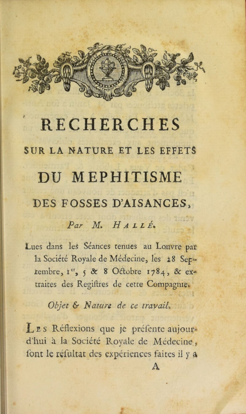 SUR LA NATURE ET LES EFFETS DU MEPHITISME DES FOSSES D’AISANCES, Par M. Halle• Lues dans le$ Séances tenues au Lo.uvre par la Société Royale de Médecine, les 28 Sep- tembre, Ier, 5 ôc 8 Oélobre 1784, & ex- traites des Regiftres de cette Compagnie* Objet & Nature de ce travail■. Les Réflexions que je préfente aujouf* d'hui à la Société Royale de Médecine, font le rçfultat des expériences faites il y a A