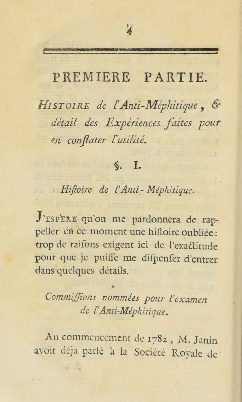 PREMIERE PARTIE. Histoire de FAnti-Méphitique, & détail des Expériences faites pour en conjlater Futilité. §. I. Hiftoire de U And - Méphitique. J’espere qu’on me pardonnera de rap- pellcr en ce moment une hiftoire oubliée: trop de raifons exigent ici de l’exa&itude pour que je puifïe me difpenfer d’entrer dans quelques détails. CommiJJions nommées pour Vexamen de F Anti-Méphitique. Au commencement de 1781, M. Jania avoit déjà parlé à la Société Royale de1