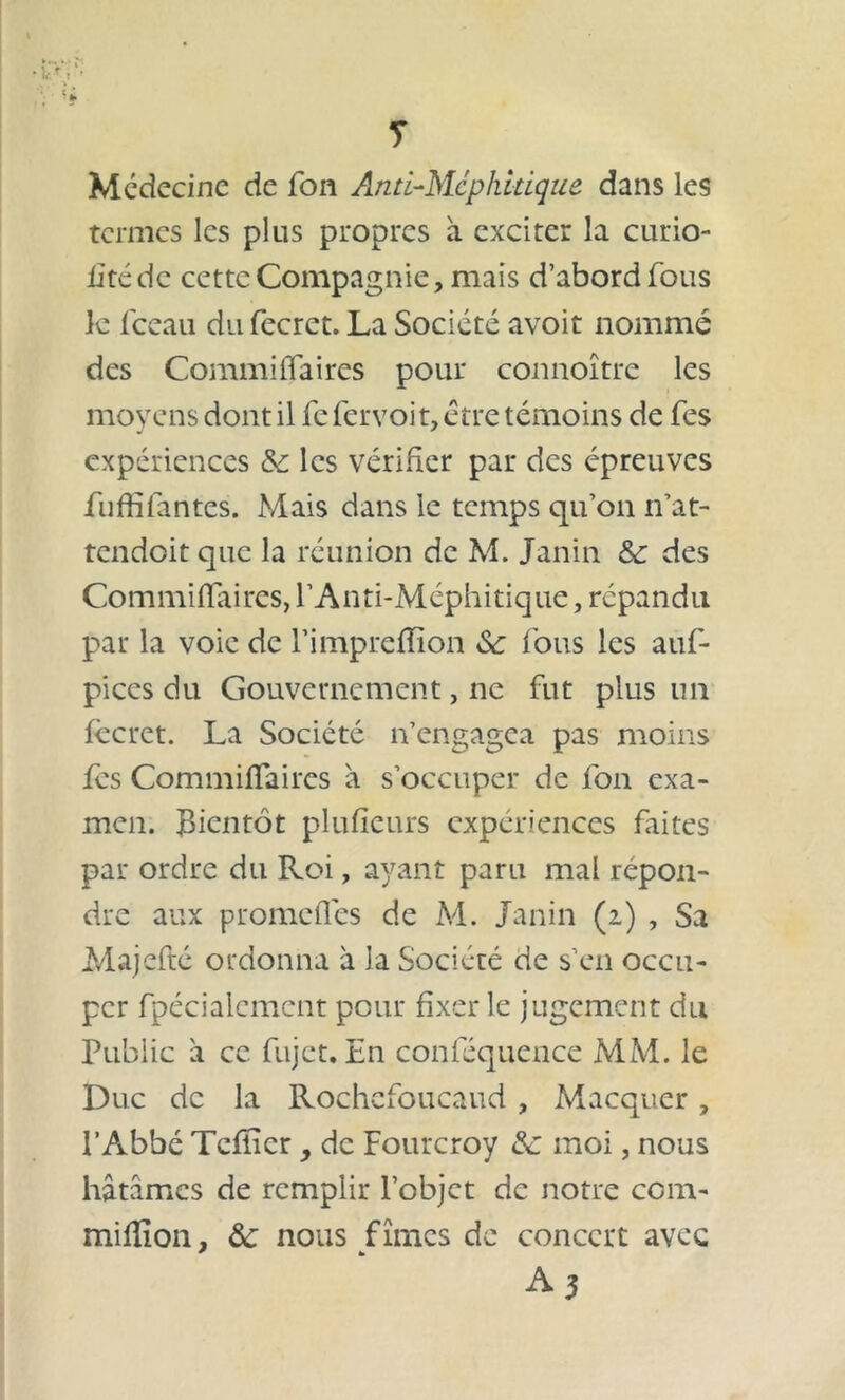 T Médecine de fon Anti-Méphitique dans les termes les plus propres à exciter la curio- iitéde cette Compagnie, mais d’abord fous le fceau du fecret. La Société avoit nommé des Commiffaires pour connoître les moyens dont il fe fer voit, être témoins de fes expériences & les vérifier par des épreuves fuffifantes. Mais dans le temps qu’on n’at- tendoit que la réunion de M. Janin &c des Commiffaires, l’Anti-Méphitique, répandu par la voie de l’impreffion Sc fous les auf- pices du Gouvernement, ne fut plus un fccret. La Société n’engagea pas moins fés Commiffaires à s’occuper de fon exa- men. Bientôt plufïeurs expériences frites par ordre du Roi, ayant paru mal repon- dre aux promefles de M. Janin (2) , Sa Majefté ordonna à la Société de s’en occu- per fpécialcment pour fixer le jugement du Public à ce fujet. En conféquence MM. le Duc de la Rochcfoucaud , Macquer, l’Abbé Tcfïicr , de Fourcroy A: moi, nous hâtâmes de remplir l’objet de notre com- miflîon, ôc nous fîmes de concert avec * * A3