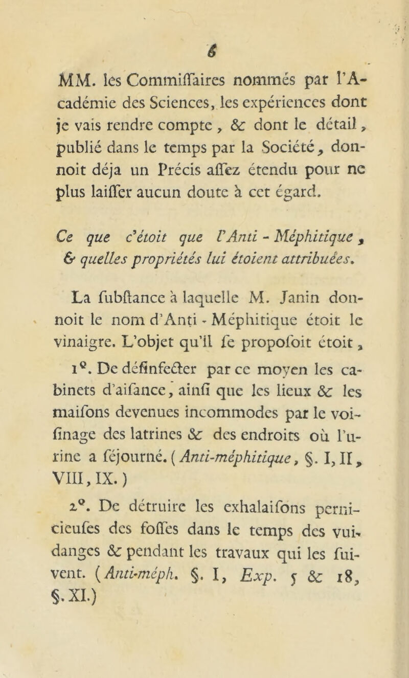 ê MM. les Commiiïaires nommés par l’A- cadémie des Sciences, les expériences dont je vais rendre compte , &: dont le détail, publié dans le temps par la Société, don- noit déjà un Précis allez étendu pour ne plus laitier aucun doute à cet égard. Ce que C étoit que VAnd - Méphitique , & quelles propriétés lui étoient attribuées. La fubftance a laquelle M. Janin don- noit le nom d’Anti - Méphitique étoit le vinaigre. L’objet qu’il fe propol'oit étoit, i°. Dedéfinfeéler parce moyen les ca- binets d’aifance, ainlï que les lieux ôc les maifons devenues incommodes par le voi- finage des latrines &: des endroits où l’u- rine a féjourné. ( Anti-méphitique, §. I, II, VIII, IX.) z9. De détruire les exhalaifons perni- cieufes des folles dans le temps des vuh danges & pendant les travaux qui les fui- vent. (Anti-mépL §. I, Exp. y & 18, S. XI.)