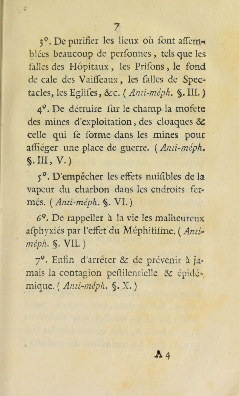 3Q. De purifier les lieux où font affem-* blées beaucoup de perfonnes , tels que les telles des Hôpitaux , les Prifons , le fond de cale des Vaiffeaux, les falles de Spec- tacles, les Eglifcs, &:c. ( Anti-méph. §. III. ) 4°. De détruire fur le champ la mofete des mines d’exploitation, des cloaques 8c celle qui fe forme dans les mines pour afîïéger une place de guerre. ( Anti-méph. §.m, v.) 5°. D’empêcher les effets nuifibles de la vapeur du charbon dans les endroits fer- més. ( Anti-méph. §. VI.) 6Q. De rappeller à la vie les malheureux afphvxiés par l’effet du Méphitifme. [Anti- méph. §. VII. ) 7°. Enfin d’arrêter 8c de prévenir à ja- mais la contagion peftilenticlle 8c épidé- mique. ( Anti-méph. §. X. )
