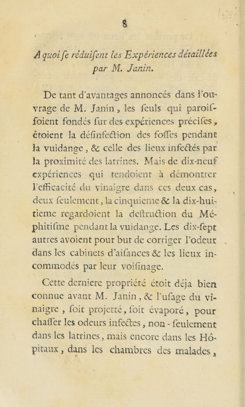 & / A quoi fe réduisent les Expériences détaillées par M. Janin. De tant d’avantages annoncés dans fou- vrage de M. Janin , les feuls qui paroif- foient fondés fur des expériences précifcs, étoient la définfcétion des folles pendant « Ja vuidange, Sc celle des lieux infeélés par la proximité des latrines. Mais de dix-neuf expériences qui tendoient à démontrer l’efficacité du vinaigre dans ces deux cas, deux feulement, la cinquième 6c la dix-hui- tieme regardoient la deftru&ion du Mé- phitifme pendant la vuidange. Les dix-fept autres avoient pour but de corriger l7odeur dans les cabinets daifanccs& les lieux in- commodés par leur voifinage. Cette dernière propriété ctoit déjà bien connue avant M. Janin, & l’ufage du vi- naigre , foit projette, foit évaporé , pour chaffer les odeurs infectes, non - feulement dans les latrines, mais encore dans les Hô- pitaux , dans les chambres des malades, * j*