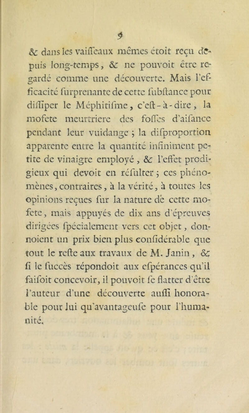 $ de dans les vai fléaux mêmes étoit reçu de- puis long-temps, & ne pouvoit être re- garde comme une découverte. Mais l’ef- ficacité furprenante de cette fubftance pour diilïper le Méphitifme, c’eft-à-dire, la mofete meurtrière des folfes d’aifance pendant leur vuidange j la difproportion apparente entre la quantité infiniment pe- tite de vinaigre employé , &: l’effet prodi- gieux qui devoit en réfulter ; ces phéno- mènes, contraires , à la vérité, à toutes les opinions reçues fur la nature dè cette mo- fete, mais appuyés de dix ans d’épreuves dirigées fpéciaiement vers cet objet, don- noient un prix bien plus confïdérablc que tout le refte aux travaux de M. Janin , & fi le fuccès répondoit aux efpérances qu’il faifoit concevoir, il pouvoit fc flatter d ette l’auteur d’une découverte aufli honora- ble pour lui qu’avantageufe pour l'huma- nité.
