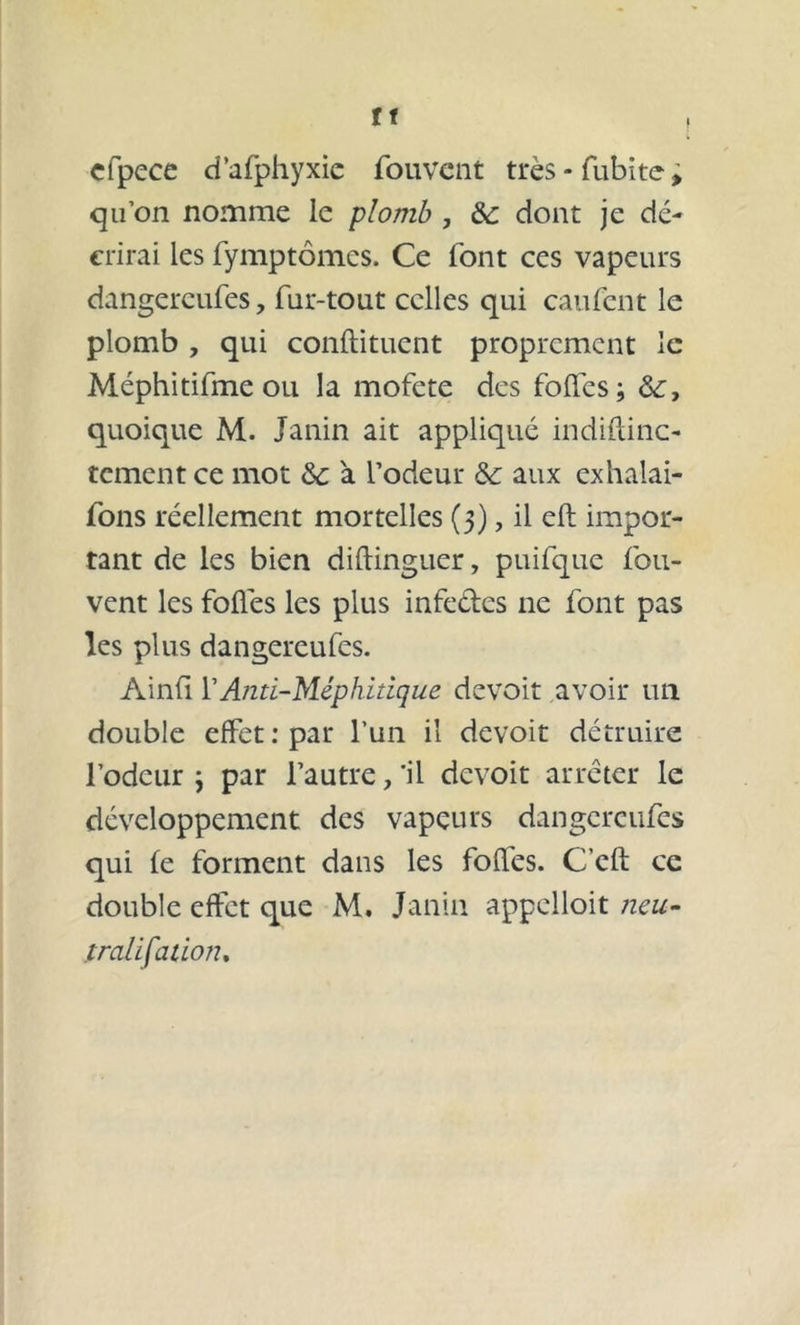 tt cfpece d’afphyxic fouvent très - fubite » qu’on nomme le plomb , ôc dont je dé- crirai les fymptômcs. Ce font ces vapeurs dangereufes., fur-tout celles qui caufent le plomb , qui conftituent proprement le Méphitifme ou la mofete des folles; quoique M. Janin ait appliqué indiftinc- tement ce mot ôc à l’odeur &c aux exhalai- fons réellement mortelles (5), il efb impor- tant de les bien dillinguer, puifque fou- vent les folles les plus infe&es ne font pas les plus dangereufes. Ainli Y Anti-Méphitique devoit avoir un double effet: par l’un il devoit détruire l’odeur ; par l’autre, 'il devoit arrêter le développement des vapeurs dangereufes qui le forment dans les folles. C eft ce double effet que M. Janin appclloit neu- tralifation.