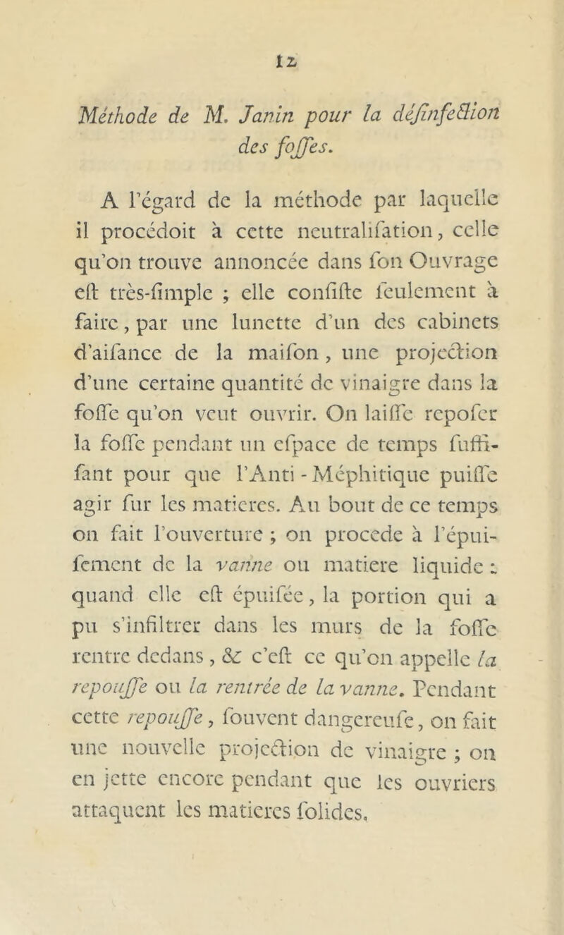 Méthode de M. Janin pour la déjînfe&ion des fojfjes. A regard de la méthode par laquelle il procédoit à cette neutralifation, celle qu’on trouve annoncée dans fon Ouvrage eft très-fimplc ; elle confifte feulement a faire, par une lunette d’un des cabinets d’aifance de la maifon , une projection d’une certaine quantité de vinaigre dans la foffe qu’on veut ouvrir. On laiffe repofer la foffe pendant un efpace de temps fuffi- fant pour que PAnti - Méphitique puifle agir fur les matières. Au bout de ce temps on fait l’ouverture ; on procédé à l’épui- fement de la vanne ou naatiere liquide r quand elle ch épuifée , la portion qui a pu s’infiltrer dans les murs de la foffe rentre dedans , & c’cft ce qu’on appelle la repoujje ou la rentrée de la vanne. Pendant cette repoujje, fouvent dangereufe, on fait une nouvelle projection de vinaigre ; 01a en jette encore pendant que les ouvriers attaquent les matières folides.