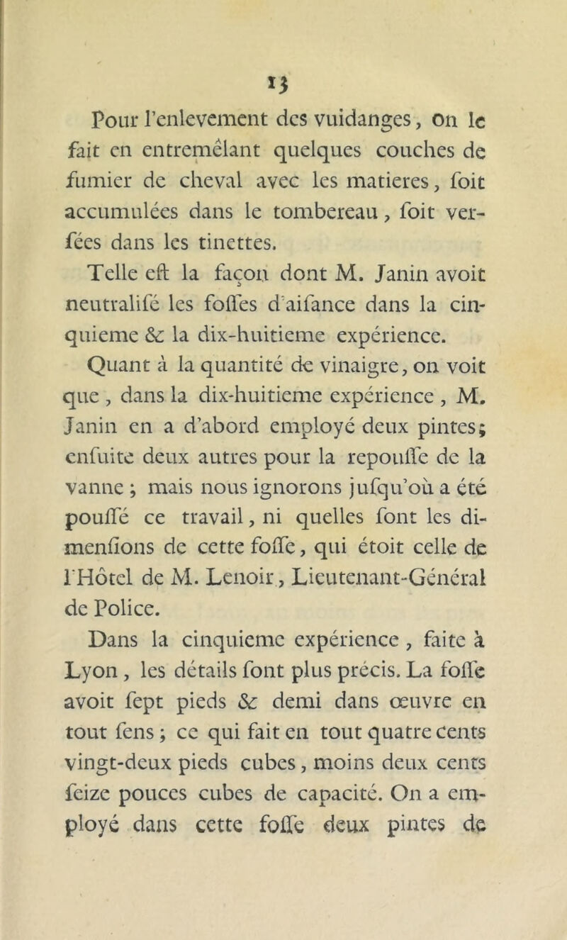 *3 Pour l’enlevement des vuidanges, on le fait en entremêlant quelques couches de fumier de cheval avec les matières, foit accumulées dans le tombereau, foit ver- fées dans les tinettes. Telle eft la façon dont M. Janin avoit neutralifé les folles d aifance dans la cin- quième &: la dix-huitieme expérience. Quant à la quantité de vinaigre, on voit que , dans la dix-huitieme expérience , M. Janin en a d’abord employé deux pintes; enfuite deux autres pour la repoulfe de la vanne ; mais nous ignorons jufqu’oii a été pouffé ce travail, ni quelles font les di- menhons de cette foffe, qui étoit celle de l'Hôtel de M. Lenoir, Lieutenant-Général de Police. Dans la cinquième expérience, faite à Lyon , les détails font plus précis. La foffe avoit fept pieds & demi dans œuvre en tout fens ; ce qui fait en tout quatre cents vingt-deux pieds cubes, moins deux cents feize pouces cubes de capacité. On a em- ployé dans cette foffe deux pintes de