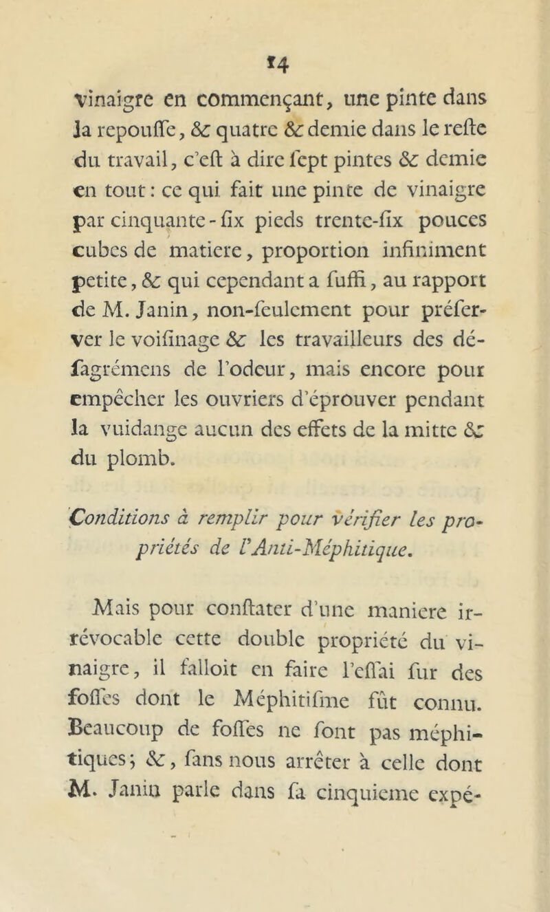 *4 vinaigre en commençant, une pinte dans ia repoulfe, &c quatre & demie dans le relie du travail, c’eft à dire lept pintes &; demie en tout: ce qui fait une pinte de vinaigre par cinquante - fix pieds trentc-fix pouces / cubes de matière, proportion infiniment petite, & qui cependant a fuffi, au rapport de M. Janin, non-feulement pour préfer- ver le voifinage Sc les travailleurs des dé- fagrémens de rôdeur, mais encore pour empêcher les ouvriers d’éprouver pendant la vuidange aucun des effets de la mitre Sc du plomb. Conditions à remplir pour vérifier les pro- priétés de U Anti-Méphitique. Mais pour conftater d’une maniéré ir- révocable cette double propriété du vi- naigre, il falloit en faire l’eflai fur des folles dont le Méphitifme fût connu. Beaucoup de folles ne font pas méphi- tiques; &, fans nous arrêter à celle dont