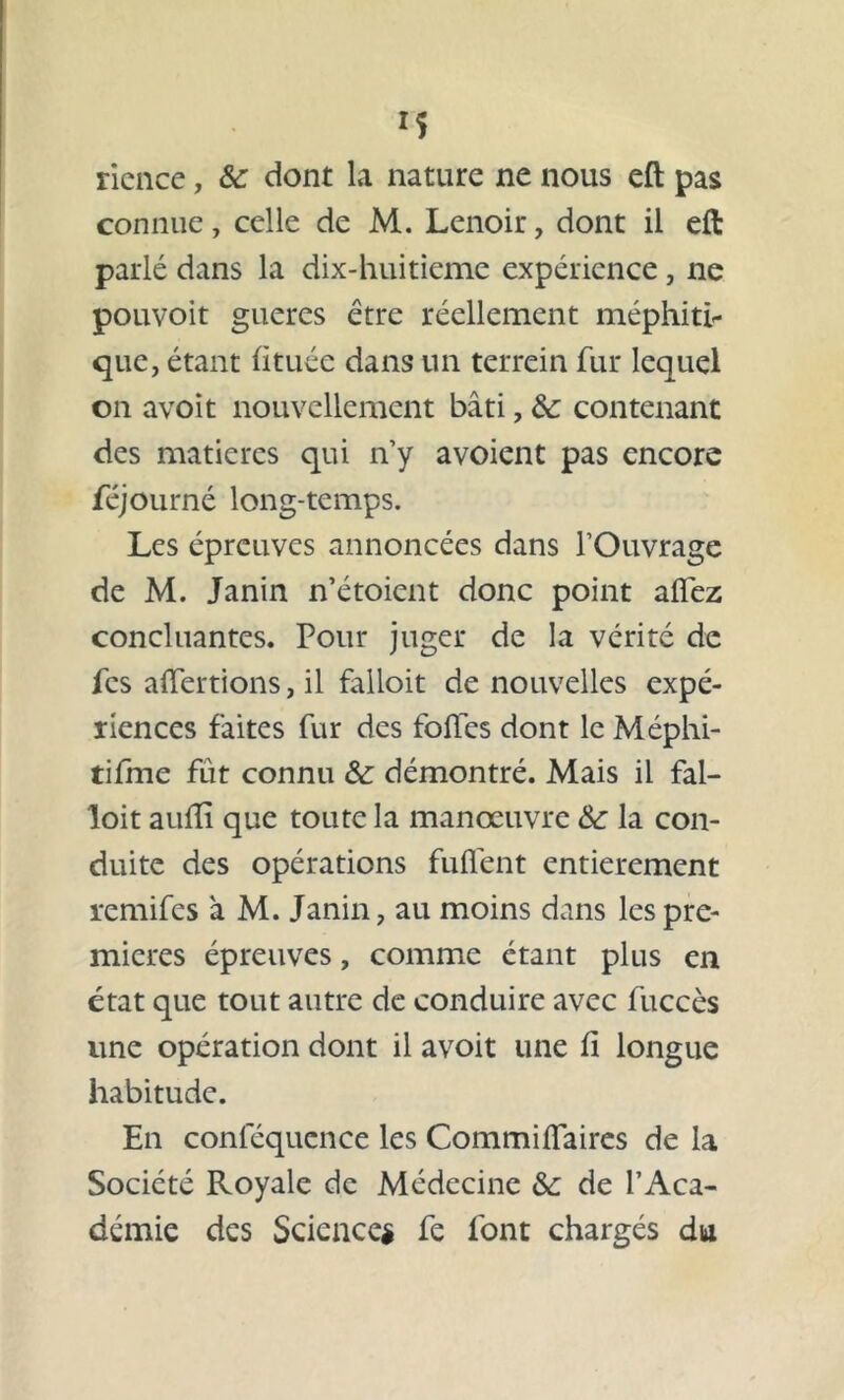 *5 rience, &c dont la nature ne nous eft pas connue, celle de M. Lenoir, dont il eft parlé dans la dix-huitieme expérience , ne pouvoit gueres être réellement méphiti- que, étant (ituée dans un terrein fur lequel on avoit nouvellement bâti, & contenant des matières qui n’y avoient pas encore féjourné long-temps. Les épreuves annoncées dans l’Ouvrage de M. Janin n’étoient donc point alfez concluantes. Pour juger de la vérité de fes affermons, il falloit de nouvelles expé- riences faites fur des folles dont le Méphi- tifme fût connu &: démontré. Mais il fal- loit aulîï que toute la manœuvre la con- duite des opérations fuflent entièrement remifes à M. Janin, au moins dans les pre- mières épreuves, comme étant plus en état que tout autre de conduire avec fuccès une opération dont il avoit une li longue habitude. En conl’équence les Commilfaires de la Société Royale de Médecine &: de l’Aca- démie des Science* fe font chargés du
