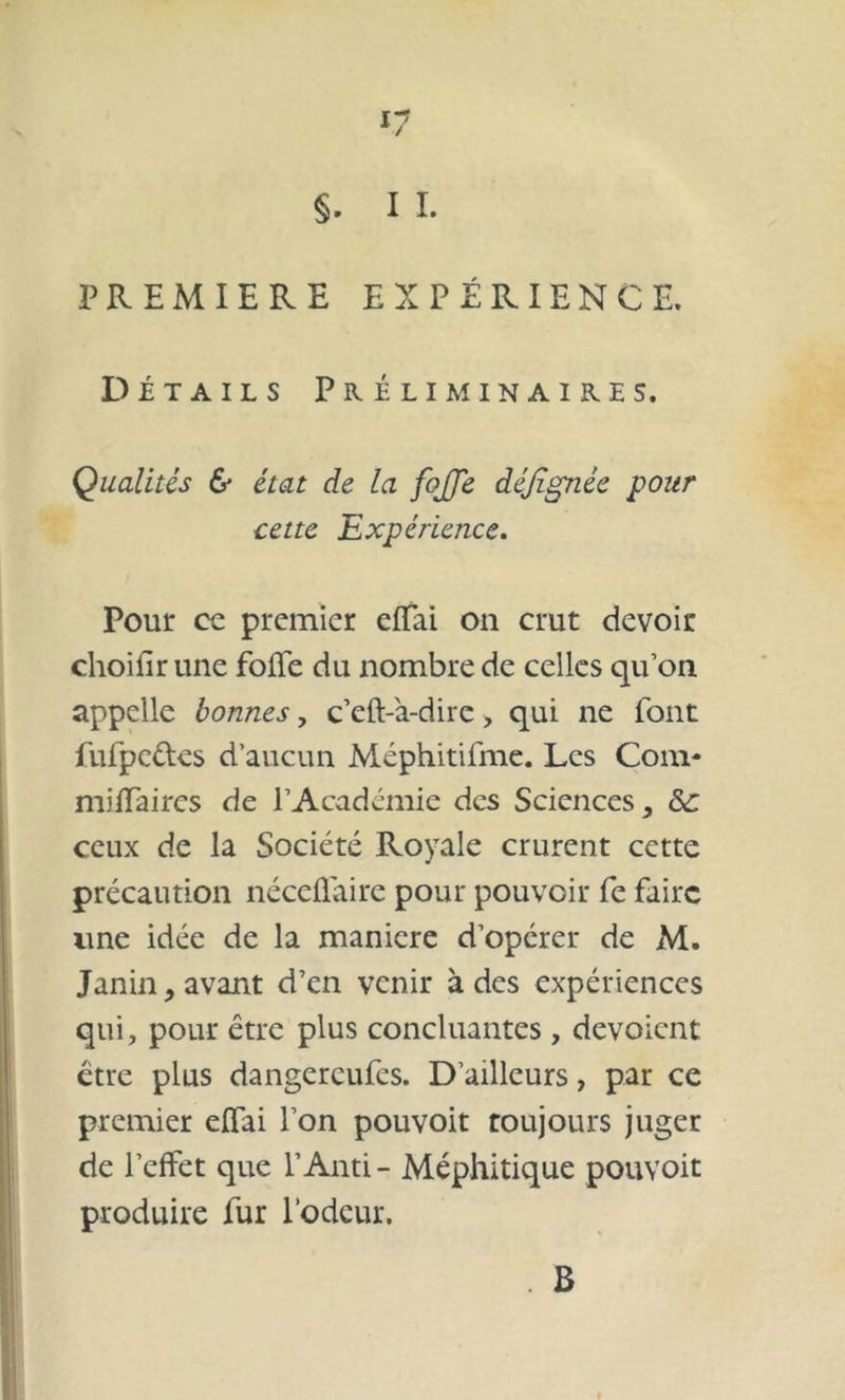 §. 11. PREMIERE EXPÉRIENCE. Détails Préliminaires. Qualités & état de la fojje déjlgnée pour cette Expérience. Pour cc premier effai on crut devoir choihr une folle du nombre de celles qu’on appelle bonnes, c’eft-à-dire, qui ne font fufpc&es d’aucun Méphitilme. Les Com- miffaires de l’Académie des Sciences, &: ceux de la Société Royale crurent cette précaution néceffaire pour pouvoir fe faire une idée de la maniéré d’opérer de x\l. Janin, avant d’en venir à des expériences qui, pour être plus concluantes , dévoient être plus dangereufes. D’ailleurs, par ce premier effai l’on pouvoit toujours juger de l’effet que l’Anti - Méphitique pouvoit produire fur l’odeur. . B