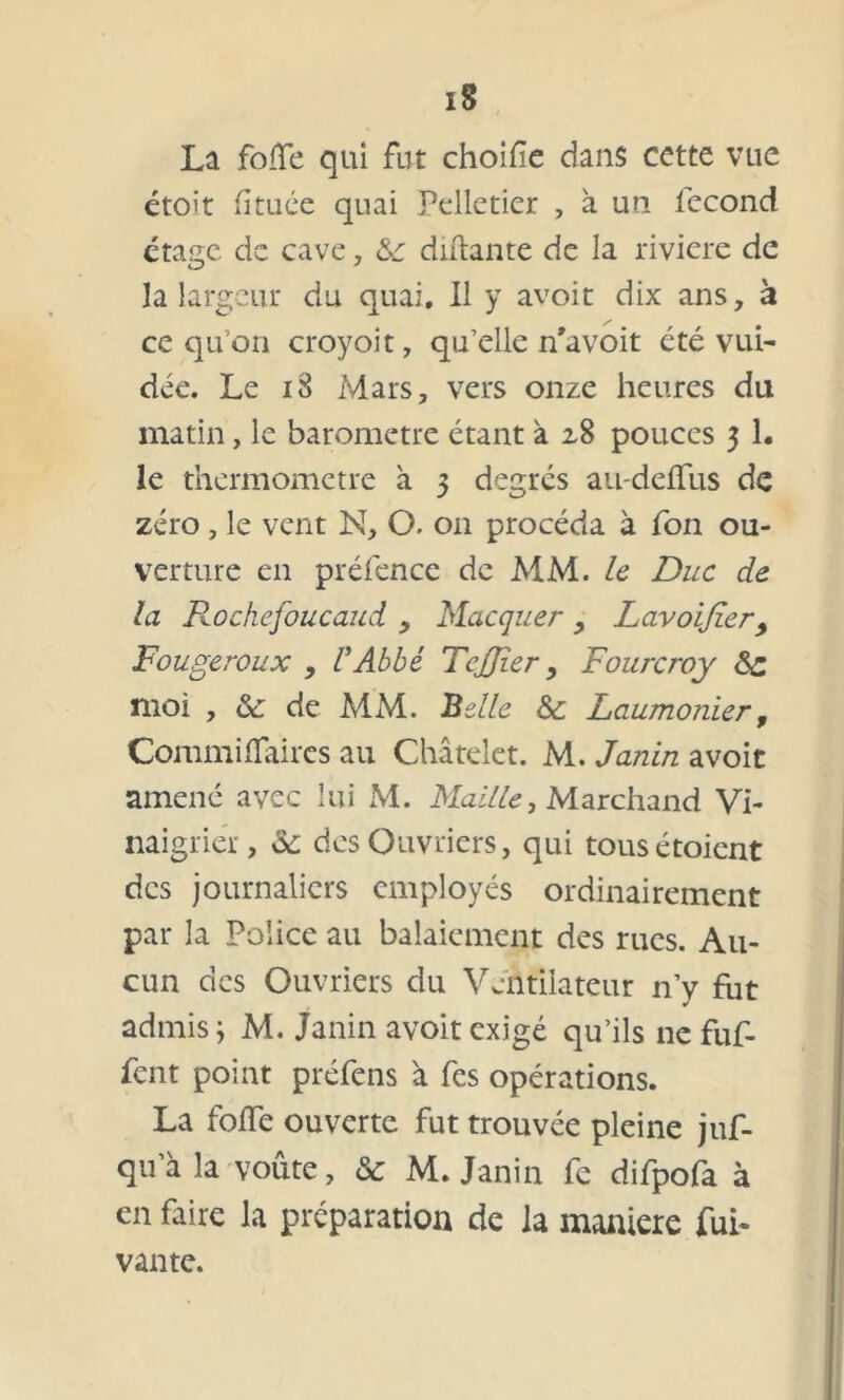 La fotfe qui fut choifîe dans cette vue étoit fituée quai Pelletier , à un lecond étage de cave , 8c diftante de la rivière de la largeur du quai. Il y avoit dix ans, à ce qu’on croyoit, qu’elle n’avoit été vui- déc. Le 18 Mars, vers onze heures du matin, le baromètre étant à 2,8 pouces 3 1. le thermomètre à 3 degrés au-deflus de zéro , le vent N, O. 011 procéda à fon ou- verture en préfence de MM. le Duc de la Rochefoucaud , Macquer, Lavoijîer, Fougeroux , l’Abbé TcJJîer, Fourcroy 8c moi , & de MM. Belle 8c Laumonier9 CommifTaires au Châtelet. M. Janin avoit amené avec lui M. Maille, Marchand Vi- naigrier, 8c des Ouvriers, qui tousétoient des journaliers employés ordinairement par la Police au balaiement des rues. Au- cun des Ouvriers du Ventilateur n’y fut admis ; M. Janin avoit exigé qu’ils ne fuf- fent point préfens à fes opérations. La foiïe ouverte fut trouvée pleine juf- qu a la voûte, 8c M. Janin fe difpofa à en faire la préparation de la maniéré fui- vante.