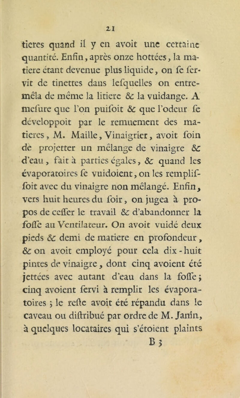 tieres quand il y en avoit une certaine quantité. Enfin, après onze hottées, la ma- tière étant devenue plus liquide, on fe fer- vit de tinettes dans lefquelles on entre- mêla de même la litière & la vuidange. A mefure que Ton puiloit & que l’odeur fe développoit par le remuement des ma- tières, M. Maille, Vinaigrier, avoit foin de projetter un mélange de vinaigre d’eau , fait à parties égales, Ôc quand les évaporatoires fe vuidoient, on les remplif- foit avec du vinaigre non mélangé. Enfin, vers huit heures du foir, on jugea à pro- pos de ceffer le travail &: d’abandonner la foffe au Ventilateur. On avoit vuidé deux pieds & demi de matière en profondeur, &: on avoit employé pour cela dix - huit pintes de vinaigre, dont cinq avoient été jettées avec autant d’eau dans la foffe \ cinq avoient fervi à remplir les évapora- toires \ le refie avoit été répandu dans le caveau ou diftribué par ordre de M. Janin, à quelques locataires qui s ctoient plaints B*