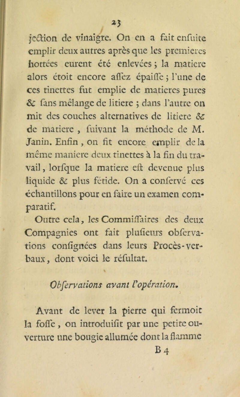 25 jection de vinaigre. On en a fait enfuite emplir deux autres après que les premières hottées eurent été enlevées ; la matière alors étoit encore allez épaifle ; l’une de ces tinettes fut emplie de matières pures &: fans mélange de litiere ; dans l’autre on mit des couches alternatives de litiere &; de matière , fuivant la méthode de M. Janin. Enfin , on fit encore emplir de la même maniéré deux tinettes à la fin du tra- vail , lorfque la matière effc devenue plus liquide &: plus fétide. On a confervé ces échantillons pour en faire un examen com- paratif. Outre cela, les Commifïaires des deux Compagnies ont fait plufieurs obferva- tions confignées dans leurs Procès-ver- baux , dont voici le réfultat. % Observations avant L'opération, Avant de lever la pierre qui fermoit la foffe , on introduifit par une petite ou- verture une bougie allumée dont la flamme B4