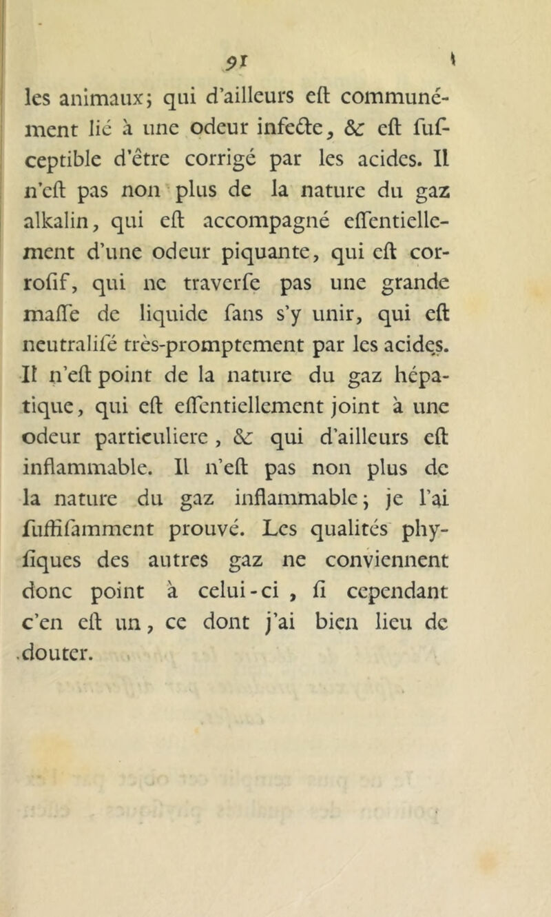 $ï \ les animaux; qui d’ailleurs eft communé- ment lié à une odeur infede, & eft fufi- ceptible d être corrigé par les acides. IL n’eft pas non plus de la nature du gaz alkalin, qui eft accompagné eftentielle- ment d’une odeur piquante, qui eft cor- rofif, qui ne traverfe pas une grande maiïe de liquide fans s’y unir, qui eft neutralifé très-promptement par les acides. Il n’eft point de la nature du gaz hépa- tique, qui eft eflentiellcmcnt joint à une odeur particulière , &: qui d’ailleurs eft inflammable. Il n’eft pas non plus de la nature du gaz inflammable ; je l’ai fuftîfamment prouvé. Les qualités phy- fiques des autres gaz ne conviennent donc point à celui-ci , fi cependant c’en eft un, ce dont j’ai bien lieu de douter.