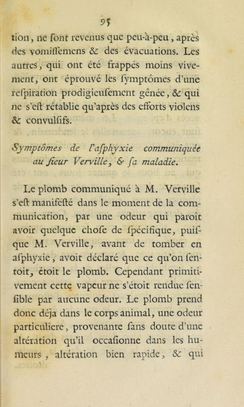 5>? xion, ne font revenus que peu-h-peu , après des vomidémens &; des évacuations. Les autres, qui ont été frappés moins vive- ment, ont éprouvé les fymptômes d’une refpiration prodigieufement gênée, & qui ne s’eft rétablie qu’après des efforts violens &: convulfifs. Symptômes de l'afphyxie communiquée au Jieur Verville, & fa maladie. Le plomb communiqué à M. Verville s’eft manifefté dans le moment de la com- munication, par une odeur qui paroît avoir quelque chofe de fpécifique, puif- que M. Verville, avant de tomber en afphyxie, avoit déclaré que ce qu’on fen- toit_, étoit le plomb. Cependant primiti- vement cette vapeur ne s’étoit rendue fen- fible par aucune odeur. Le plomb prend donc déjà dans le corps animal, une odeur particulière, provenante fans doute d’une altération qu’il occafionne dans les hu- meurs , altération bien rapide, &: qui