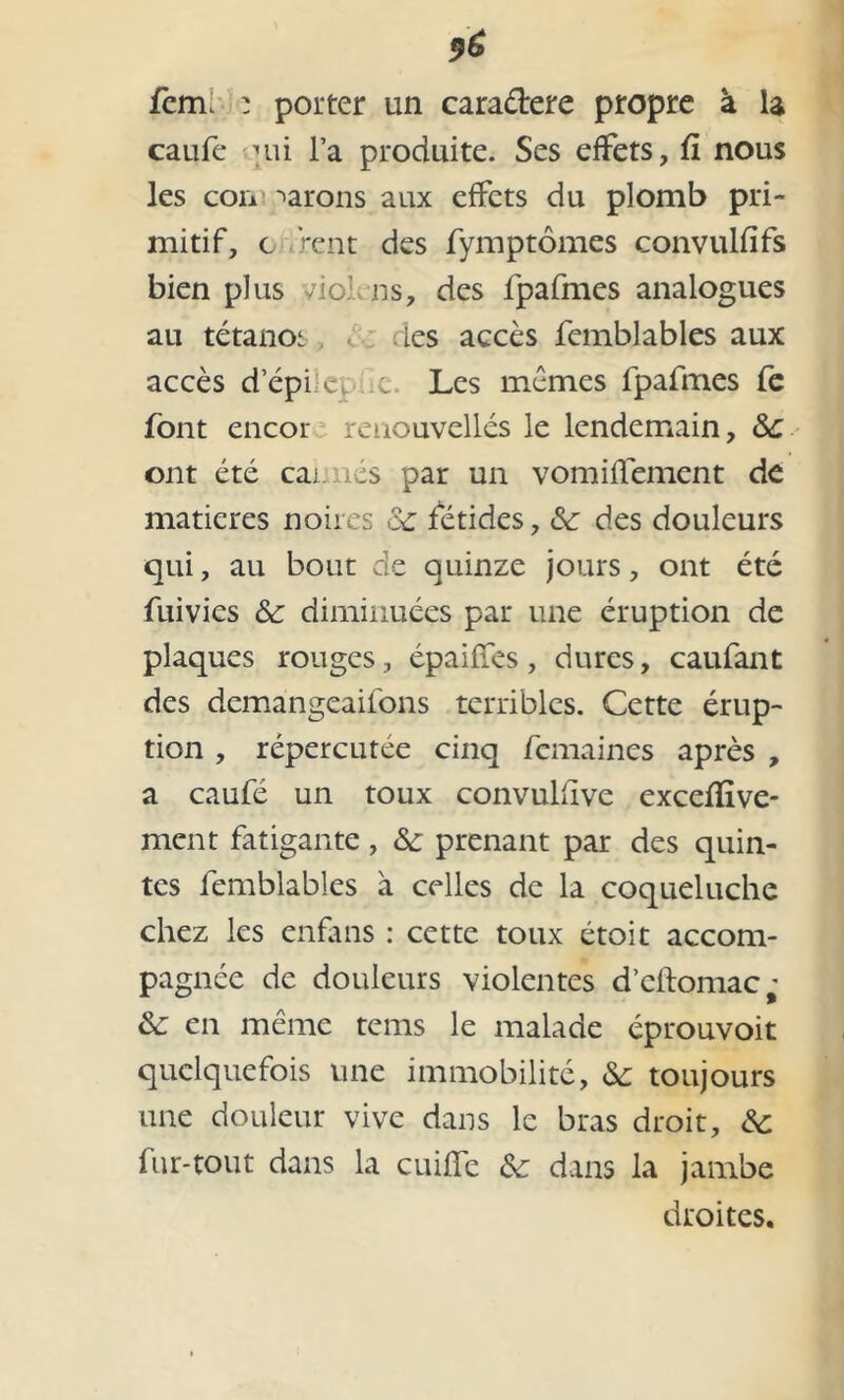 fem. : porter un cara&ere propre à la caufe un l’a produite. Ses effets, fi nous les cou tarons aux effets du plomb pri- mitif, c rent des fymptômes convulfïfs bien plus vio: ns, des fpafmes analogues au tétanoi les accès femblables aux accès d’épi c, c. Les mêmes fpafmes fe font encor renouvelles le lendemain, ont été car. nés par un vomiffement de matières noires &: fétides, &: des douleurs qui, au bout de quinze jours, ont été fuivies & diminuées par une éruption de plaques rouges, épaiffes, dures, caufant des demangeailons terribles. Cette érup- tion , répercutée cinq fcmaincs après , a caufé un toux convulfïve excelïîve- ment fatigante, &c prenant par des quin- tes femblables à celles de la coqueluche chez les enfans : cette toux étoit accom- pagnée de douleurs violentes d’cftomac; & en même tems le malade éprouvoit quelquefois une immobilité, &: toujours une douleur vive dans le bras droit, ôc fur-tout dans la cuiffe &: dans la jambe droites.